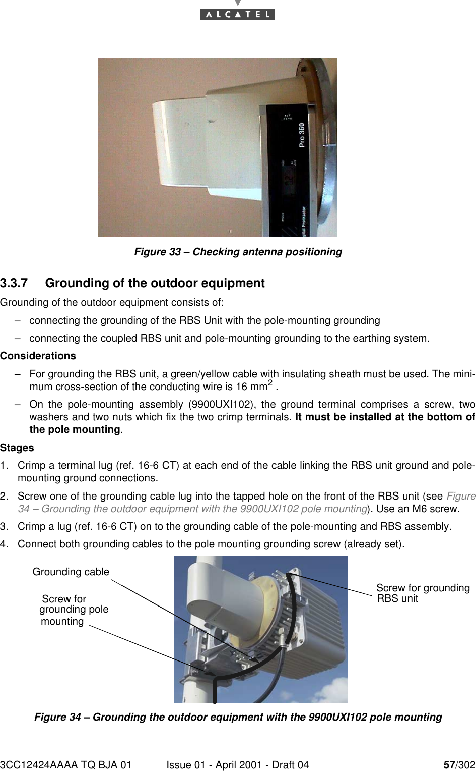 3CC12424AAAA TQ BJA 01 Issue 01 - April 2001 - Draft 04 57/30276Figure 33 – Checking antenna positioning3.3.7 Grounding of the outdoor equipmentGrounding of the outdoor equipment consists of:–connecting the grounding of the RBS Unit with the pole-mounting grounding–connecting the coupled RBS unit and pole-mounting grounding to the earthing system.Considerations–For grounding the RBS unit, a green/yellow cable with insulating sheath must be used. The mini-mum cross-section of the conducting wire is 16 mm2 .–On the pole-mounting assembly (9900UXI102), the ground terminal comprises a screw, twowashers and two nuts which fix the two crimp terminals. It must be installed at the bottom ofthe pole mounting.Stages1. Crimp a terminal lug (ref. 16-6 CT) at each end of the cable linking the RBS unit ground and pole-mounting ground connections.2. Screw one of the grounding cable lug into the tapped hole on the front of the RBS unit (see Figure34 – Grounding the outdoor equipment with the 9900UXI102 pole mounting). Use an M6 screw.3. Crimp a lug (ref. 16-6 CT) on to the grounding cable of the pole-mounting and RBS assembly.4. Connect both grounding cables to the pole mounting grounding screw (already set).Figure 34 – Grounding the outdoor equipment with the 9900UXI102 pole mountingScrew for grounding pole mounting Grounding cableScrew for grounding RBS unit