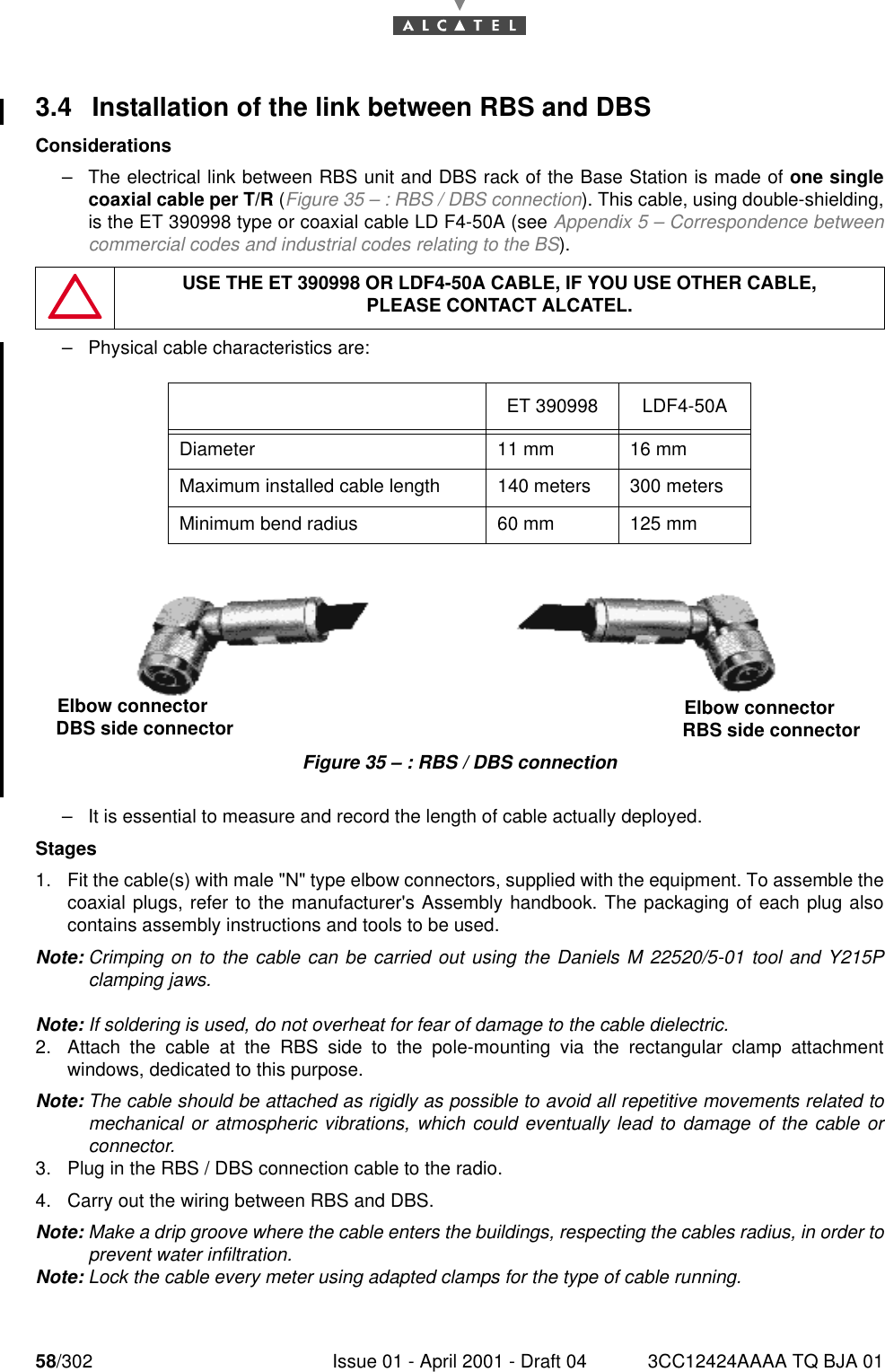 58/302 Issue 01 - April 2001 - Draft 04 3CC12424AAAA TQ BJA 01763.4 Installation of the link between RBS and DBSConsiderations–The electrical link between RBS unit and DBS rack of the Base Station is made of one singlecoaxial cable per T/R (Figure 35 – : RBS / DBS connection). This cable, using double-shielding,is the ET 390998 type or coaxial cable LD F4-50A (see Appendix 5 – Correspondence betweencommercial codes and industrial codes relating to the BS).–Physical cable characteristics are: Figure 35 – : RBS / DBS connection–It is essential to measure and record the length of cable actually deployed.Stages1. Fit the cable(s) with male &quot;N&quot; type elbow connectors, supplied with the equipment. To assemble thecoaxial plugs, refer to the manufacturer&apos;s Assembly handbook. The packaging of each plug alsocontains assembly instructions and tools to be used.Note: Crimping on to the cable can be carried out using the Daniels M 22520/5-01 tool and Y215Pclamping jaws.Note: If soldering is used, do not overheat for fear of damage to the cable dielectric.2. Attach the cable at the RBS side to the pole-mounting via the rectangular clamp attachmentwindows, dedicated to this purpose.Note: The cable should be attached as rigidly as possible to avoid all repetitive movements related tomechanical or atmospheric vibrations, which could eventually lead to damage of the cable orconnector.3. Plug in the RBS / DBS connection cable to the radio.4. Carry out the wiring between RBS and DBS.Note: Make a drip groove where the cable enters the buildings, respecting the cables radius, in order toprevent water infiltration.Note: Lock the cable every meter using adapted clamps for the type of cable running.USE THE ET 390998 OR LDF4-50A CABLE, IF YOU USE OTHER CABLE,PLEASE CONTACT ALCATEL.ET 390998 LDF4-50ADiameter 11 mm 16 mmMaximum installed cable length 140 meters 300 metersMinimum bend radius 60 mm 125 mmElbow connector DBS side connector  Elbow connector RBS side connector