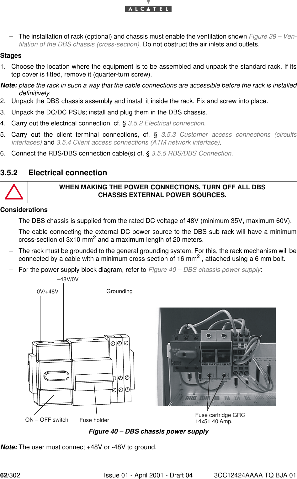 62/302 Issue 01 - April 2001 - Draft 04 3CC12424AAAA TQ BJA 0176–The installation of rack (optional) and chassis must enable the ventilation shown Figure 39 – Ven-tilation of the DBS chassis (cross-section). Do not obstruct the air inlets and outlets.Stages1. Choose the location where the equipment is to be assembled and unpack the standard rack. If itstop cover is fitted, remove it (quarter-turn screw).Note: place the rack in such a way that the cable connections are accessible before the rack is installeddefinitively.2. Unpack the DBS chassis assembly and install it inside the rack. Fix and screw into place.3. Unpack the DC/DC PSUs; install and plug them in the DBS chassis.4. Carry out the electrical connection, cf. § 3.5.2 Electrical connection.5. Carry out the client terminal connections, cf. § 3.5.3 Customer access connections (circuitsinterfaces) and 3.5.4 Client access connections (ATM network interface).6. Connect the RBS/DBS connection cable(s) cf. § 3.5.5 RBS/DBS Connection.3.5.2 Electrical connectionConsiderations–The DBS chassis is supplied from the rated DC voltage of 48V (minimum 35V, maximum 60V).–The cable connecting the external DC power source to the DBS sub-rack will have a minimumcross-section of 3x10 mm2 and a maximum length of 20 meters.–The rack must be grounded to the general grounding system. For this, the rack mechanism will beconnected by a cable with a minimum cross-section of 16 mm2 , attached using a 6 mm bolt.–For the power supply block diagram, refer to Figure 40 – DBS chassis power supply:Figure 40 – DBS chassis power supplyNote: The user must connect +48V or -48V to ground.WHEN MAKING THE POWER CONNECTIONS, TURN OFF ALL DBSCHASSIS EXTERNAL POWER SOURCES.0V/+48V–48V/0VGroundingFuse holderON – OFF switchFuse cartridge GRC14x51 40 Amp.