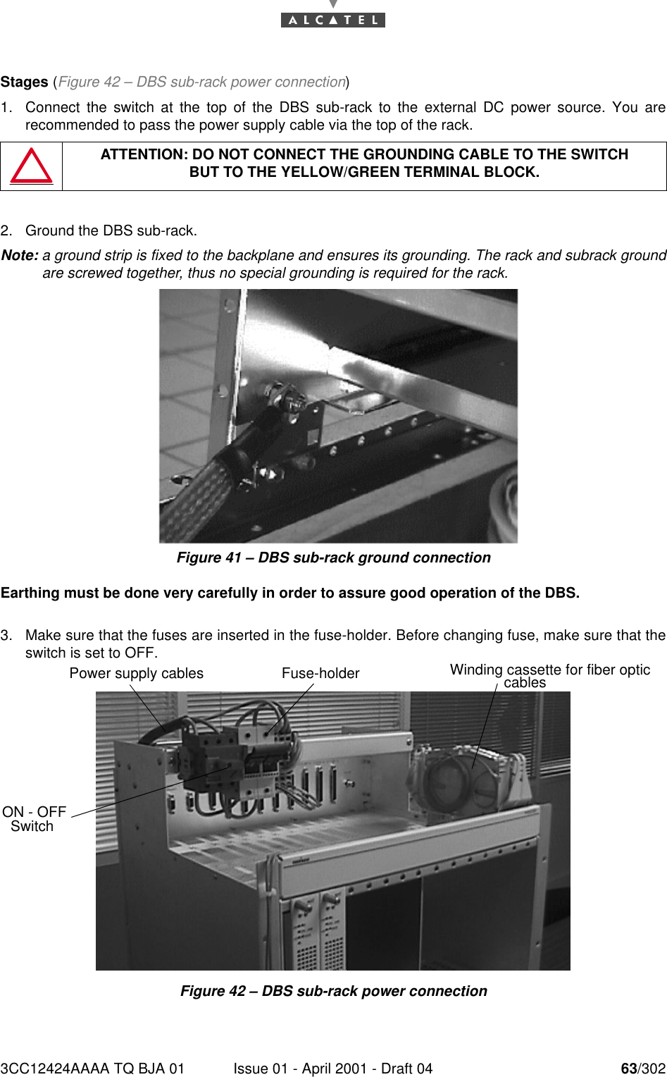 3CC12424AAAA TQ BJA 01 Issue 01 - April 2001 - Draft 04 63/30276Stages (Figure 42 – DBS sub-rack power connection)1. Connect the switch at the top of the DBS sub-rack to the external DC power source. You arerecommended to pass the power supply cable via the top of the rack.2. Ground the DBS sub-rack.Note: a ground strip is fixed to the backplane and ensures its grounding. The rack and subrack groundare screwed together, thus no special grounding is required for the rack.Figure 41 – DBS sub-rack ground connectionEarthing must be done very carefully in order to assure good operation of the DBS.3. Make sure that the fuses are inserted in the fuse-holder. Before changing fuse, make sure that theswitch is set to OFF.Figure 42 – DBS sub-rack power connectionATTENTION: DO NOT CONNECT THE GROUNDING CABLE TO THE SWITCHBUT TO THE YELLOW/GREEN TERMINAL BLOCK.Fuse-holderPower supply cablesON - OFF SwitchWinding cassette for fiber optic cables