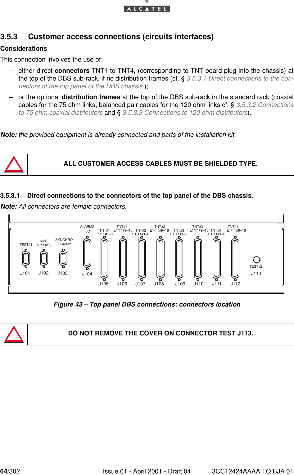 64/302 Issue 01 - April 2001 - Draft 04 3CC12424AAAA TQ BJA 01763.5.3 Customer access connections (circuits interfaces)ConsiderationsThis connection involves the use of:–either direct connectors TNT1 to TNT4, (corresponding to TNT board plug into the chassis) atthe top of the DBS sub-rack, if no distribution frames (cf. § 3.5.3.1 Direct connections to the con-nectors of the top panel of the DBS chassis.);–or the optional distribution frames at the top of the DBS sub-rack in the standard rack (coaxialcables for the 75 ohm links, balanced pair cables for the 120 ohm links cf. § 3.5.3.2 Connectionsto 75 ohm coaxial distributors and § 3.5.3.3 Connections to 120 ohm distributors).Note: the provided equipment is already connected and parts of the installation kit.3.5.3.1 Direct connections to the connectors of the top panel of the DBS chassis.Note: All connectors are female connectors.Figure 43 – Top panel DBS connections: connectors locationALL CUSTOMER ACCESS CABLES MUST BE SHIELDED TYPE.DO NOT REMOVE THE COVER ON CONNECTOR TEST J113.TEST#1 NMS(10baseT)SYNCHRO2,048MzALARMSI/O TNT#1E1/T1#1–8TNT#1E1/T1#9–16 TNT#2E1/T1#1–8TNT#2E1/T1#9–16 TNT#3E1/T1#1–8TNT#3E1/T1#9–16 TNT#4E1/T1#1–8TNT#4E1/T1#9–16TEST#2J101 J102 J104J103J105 J106 J107 J108 J109 J110 J111 J112J113