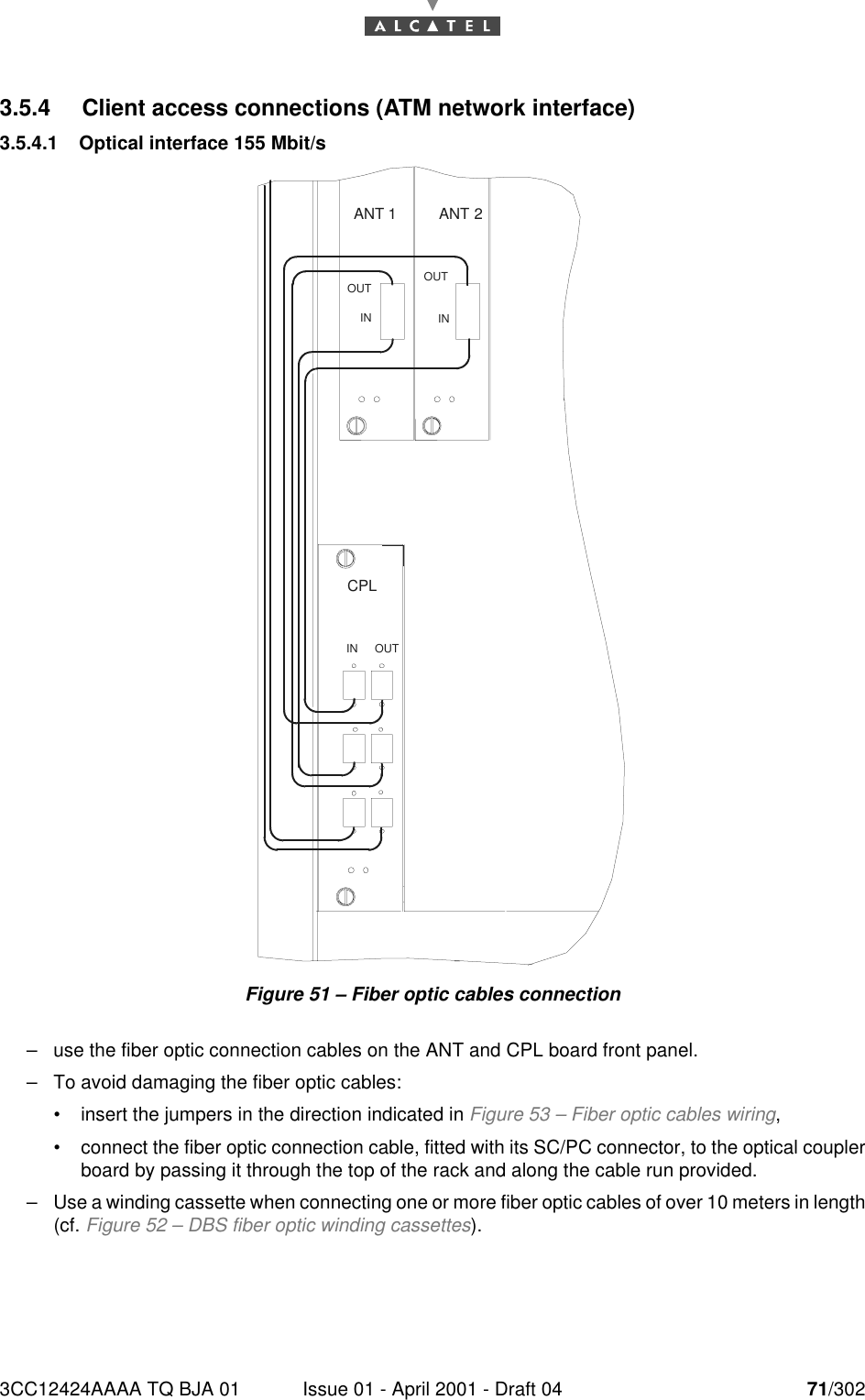 3CC12424AAAA TQ BJA 01 Issue 01 - April 2001 - Draft 04 71/302763.5.4 Client access connections (ATM network interface)3.5.4.1 Optical interface 155 Mbit/sFigure 51 – Fiber optic cables connection–use the fiber optic connection cables on the ANT and CPL board front panel.–To avoid damaging the fiber optic cables:•insert the jumpers in the direction indicated in Figure 53 – Fiber optic cables wiring,•connect the fiber optic connection cable, fitted with its SC/PC connector, to the optical couplerboard by passing it through the top of the rack and along the cable run provided.–Use a winding cassette when connecting one or more fiber optic cables of over 10 meters in length(cf. Figure 52 – DBS fiber optic winding cassettes).ANT 2ANT 1INOUT OUTININ OUTCPL