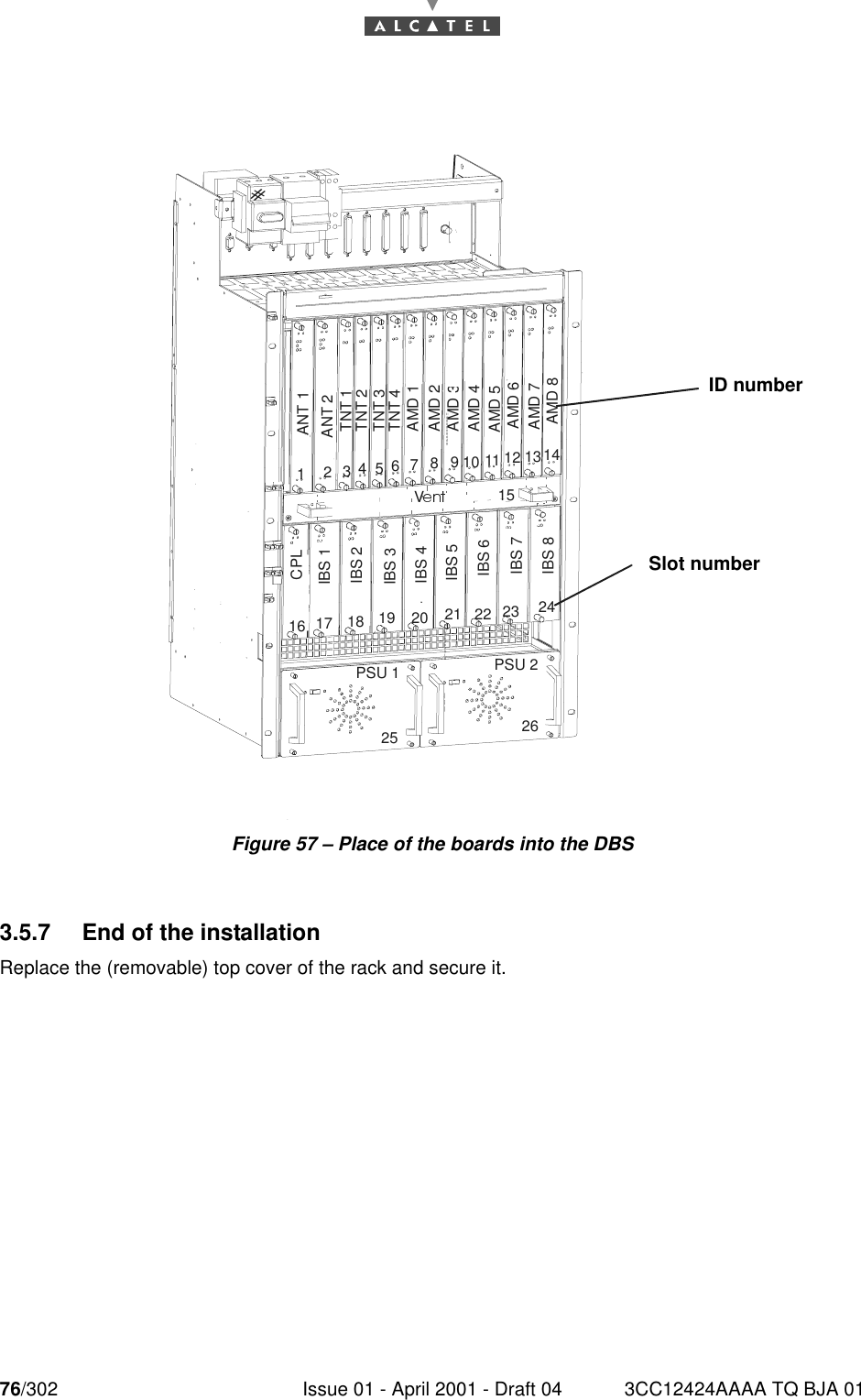 76/302 Issue 01 - April 2001 - Draft 04 3CC12424AAAA TQ BJA 0176Figure 57 – Place of the boards into the DBS3.5.7 End of the installationReplace the (removable) top cover of the rack and secure it.ANT 1ANT 2TNT 1TNT 2TNT 3TNT 4AMD 1AMD 2AMD 3AMD 4CPLIBS 1IBS 2IBS 3IBS 4PSU 1 PSU 2V127346510981311 1412151716 1918 2025232221 2426IBS 5IBS 6IBS 7IBS 8AMD 5AMD 6AMD 7AMD 8ID numberSlot number