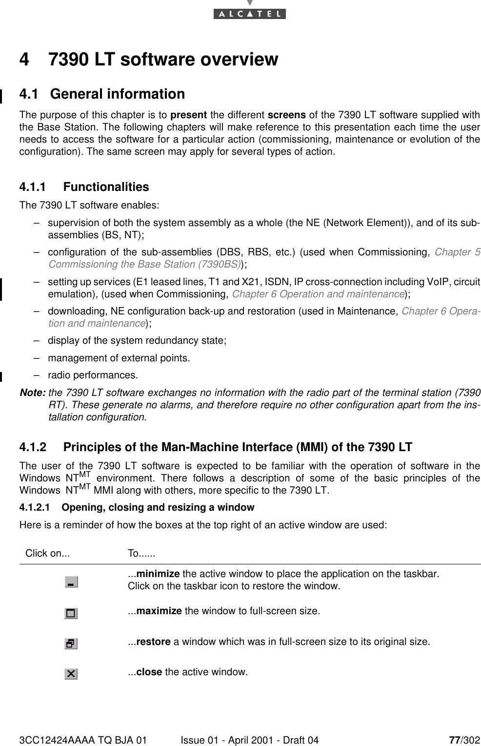 3CC12424AAAA TQ BJA 01 Issue 01 - April 2001 - Draft 04 77/3021824 7390 LT software overview4.1 General informationThe purpose of this chapter is to present the different screens of the 7390 LT software supplied withthe Base Station. The following chapters will make reference to this presentation each time the userneeds to access the software for a particular action (commissioning, maintenance or evolution of theconfiguration). The same screen may apply for several types of action.4.1.1 FunctionalitiesThe 7390 LT software enables:–supervision of both the system assembly as a whole (the NE (Network Element)), and of its sub-assemblies (BS, NT);–configuration of the sub-assemblies (DBS, RBS, etc.) (used when Commissioning, Chapter 5Commissioning the Base Station (7390BS));–setting up services (E1 leased lines, T1 and X21, ISDN, IP cross-connection including VoIP, circuitemulation), (used when Commissioning, Chapter 6 Operation and maintenance);–downloading, NE configuration back-up and restoration (used in Maintenance, Chapter 6 Opera-tion and maintenance);–display of the system redundancy state;–management of external points.–radio performances.Note: the 7390 LT software exchanges no information with the radio part of the terminal station (7390RT). These generate no alarms, and therefore require no other configuration apart from the ins-tallation configuration.4.1.2 Principles of the Man-Machine Interface (MMI) of the 7390 LTThe user of the 7390 LT software is expected to be familiar with the operation of software in theWindows NTMT environment. There follows a description of some of the basic principles of theWindows NTMT MMI along with others, more specific to the 7390 LT.4.1.2.1 Opening, closing and resizing a windowHere is a reminder of how the boxes at the top right of an active window are used:Click on... To.........minimize the active window to place the application on the taskbar.Click on the taskbar icon to restore the window....maximize the window to full-screen size....restore a window which was in full-screen size to its original size....close the active window.