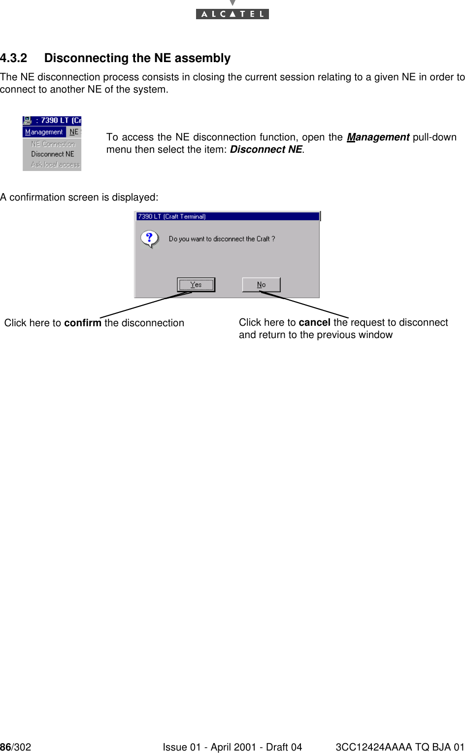 86/302 Issue 01 - April 2001 - Draft 04 3CC12424AAAA TQ BJA 011824.3.2 Disconnecting the NE assemblyThe NE disconnection process consists in closing the current session relating to a given NE in order toconnect to another NE of the system.A confirmation screen is displayed:To access the NE disconnection function, open the Management pull-downmenu then select the item: Disconnect NE. Click here to confirm the disconnection Click here to cancel the request to disconnect and return to the previous window