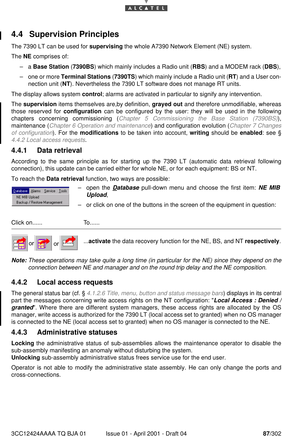 3CC12424AAAA TQ BJA 01 Issue 01 - April 2001 - Draft 04 87/3021824.4 Supervision PrinciplesThe 7390 LT can be used for supervising the whole A7390 Network Element (NE) system.The NE comprises of:–a Base Station (7390BS) which mainly includes a Radio unit (RBS) and a MODEM rack (DBS),–one or more Terminal Stations (7390TS) which mainly include a Radio unit (RT) and a User con-nection unit (NT). Nevertheless the 7390 LT software does not manage RT units.The display allows system control; alarms are activated in particular to signify any intervention.The supervision items themselves are,by definition, grayed out and therefore unmodifiable, whereasthose reserved for configuration can be configured by the user: they will be used in the followingchapters concerning commissioning (Chapter 5 Commissioning the Base Station (7390BS)),maintenance (Chapter 6 Operation and maintenance) and configuration evolution (Chapter 7 Changesof configuration). For the modifications to be taken into account, writing should be enabled: see §4.4.2 Local access requests.4.4.1 Data retrievalAccording to the same principle as for starting up the 7390 LT (automatic data retrieval followingconnection), this update can be carried either for whole NE, or for each equipment: BS or NT.To reach the Data retrieval function, two ways are possible:Note: These operations may take quite a long time (in particular for the NE) since they depend on theconnection between NE and manager and on the round trip delay and the NE composition.4.4.2 Local access requestsThe general status bar (cf. § 4.1.2.6 Title, menu, button and status message bars) displays in its centralpart the messages concerning write access rights on the NT configuration: &quot;Local Access : Denied /granted&quot;. Where there are different system managers, these access rights are allocated by the OSmanager, write access is authorized for the 7390 LT (local access set to granted) when no OS manageris connected to the NE (local access set to granted) when no OS manager is connected to the NE.4.4.3 Administrative statusesLocking the administrative status of sub-assemblies allows the maintenance operator to disable thesub-assembly manifesting an anomaly without disturbing the system.Unlocking sub-assembly administrative status frees service use for the end user.Operator is not able to modify the administrative state assembly. He can only change the ports andcross-connections.–open the Database pull-down menu and choose the first item: NE MIBUpload,–or click on one of the buttons in the screen of the equipment in question:Click on...... To.........activate the data recovery function for the NE, BS, and NT respectively.