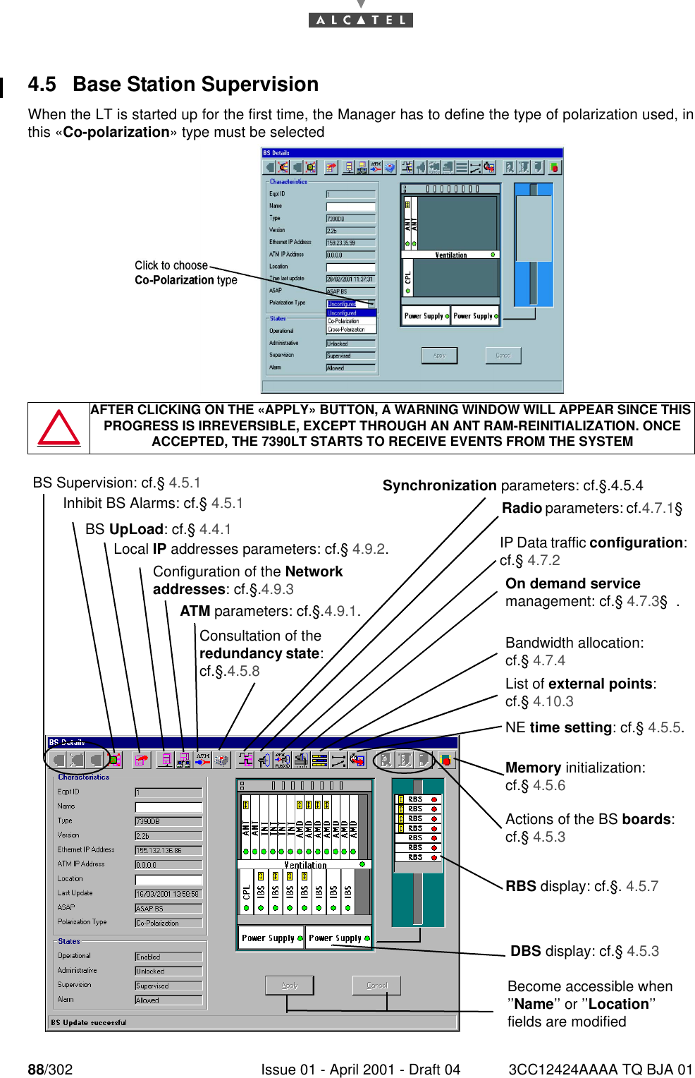 88/302 Issue 01 - April 2001 - Draft 04 3CC12424AAAA TQ BJA 011824.5 Base Station SupervisionWhen the LT is started up for the first time, the Manager has to define the type of polarization used, inthis «Co-polarization» type must be selected  AFTER CLICKING ON THE «APPLY» BUTTON, A WARNING WINDOW WILL APPEAR SINCE THIS PROGRESS IS IRREVERSIBLE, EXCEPT THROUGH AN ANT RAM-REINITIALIZATION. ONCE ACCEPTED, THE 7390LT STARTS TO RECEIVE EVENTS FROM THE SYSTEMDBS display: cf.§ 4.5.3Become accessible when ’’Name’’ or ’’Location’’ fields are modified Inhibit BS Alarms: cf.§ 4.5.1BS UpLoad: cf.§ 4.4.1Local IP addresses parameters: cf.§ 4.9.2.ATM parameters: cf.§.4.9.1.Configuration of the Network addresses: cf.§.4.9.3Consultation of the redundancy state: cf.§.4.5.8Synchronization parameters: cf.§.4.5.4 Radio parameters: cf.4.7.1§ On demand service management: cf.§ 4.7.3§  .Bandwidth allocation: cf.§ 4.7.4List of external points: cf.§ 4.10.3NE time setting: cf.§ 4.5.5.Actions of the BS boards: cf.§ 4.5.3Memory initialization: cf.§ 4.5.6RBS display: cf.§. 4.5.7IP Data traffic configuration: cf.§ 4.7.2BS Supervision: cf.§ 4.5.1