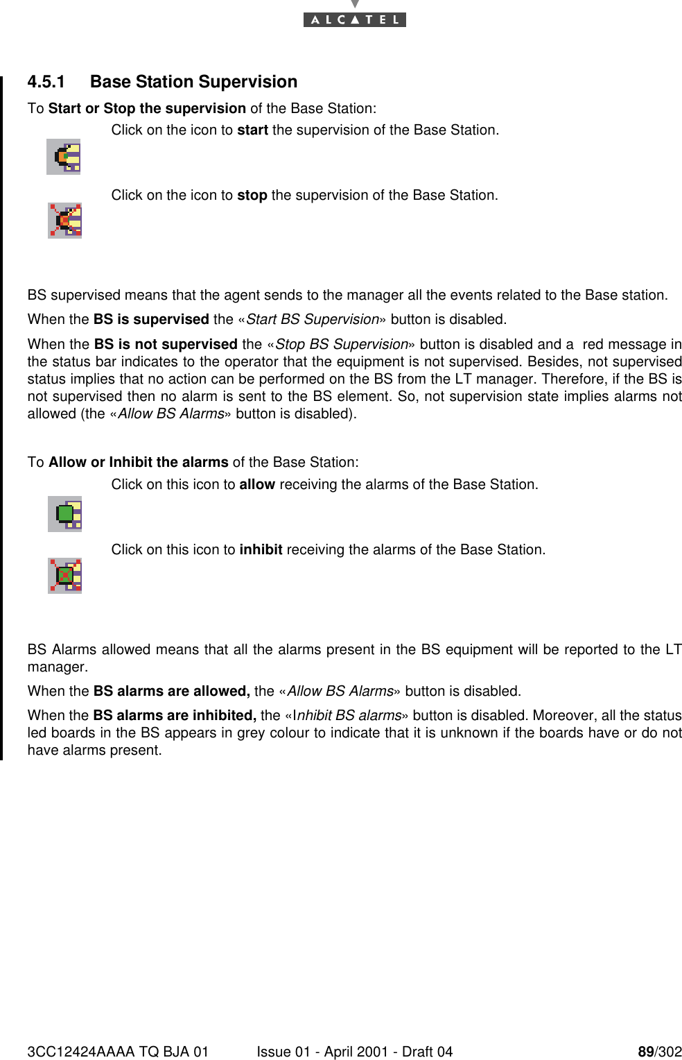 3CC12424AAAA TQ BJA 01 Issue 01 - April 2001 - Draft 04 89/3021824.5.1 Base Station SupervisionTo Start or Stop the supervision of the Base Station:BS supervised means that the agent sends to the manager all the events related to the Base station.When the BS is supervised the «Start BS Supervision» button is disabled.When the BS is not supervised the «Stop BS Supervision» button is disabled and a  red message inthe status bar indicates to the operator that the equipment is not supervised. Besides, not supervisedstatus implies that no action can be performed on the BS from the LT manager. Therefore, if the BS isnot supervised then no alarm is sent to the BS element. So, not supervision state implies alarms notallowed (the «Allow BS Alarms» button is disabled).To Allow or Inhibit the alarms of the Base Station:BS Alarms allowed means that all the alarms present in the BS equipment will be reported to the LTmanager.When the BS alarms are allowed, the «Allow BS Alarms» button is disabled.When the BS alarms are inhibited, the «Inhibit BS alarms» button is disabled. Moreover, all the statusled boards in the BS appears in grey colour to indicate that it is unknown if the boards have or do nothave alarms present.Click on the icon to start the supervision of the Base Station.Click on the icon to stop the supervision of the Base Station.Click on this icon to allow receiving the alarms of the Base Station.Click on this icon to inhibit receiving the alarms of the Base Station.