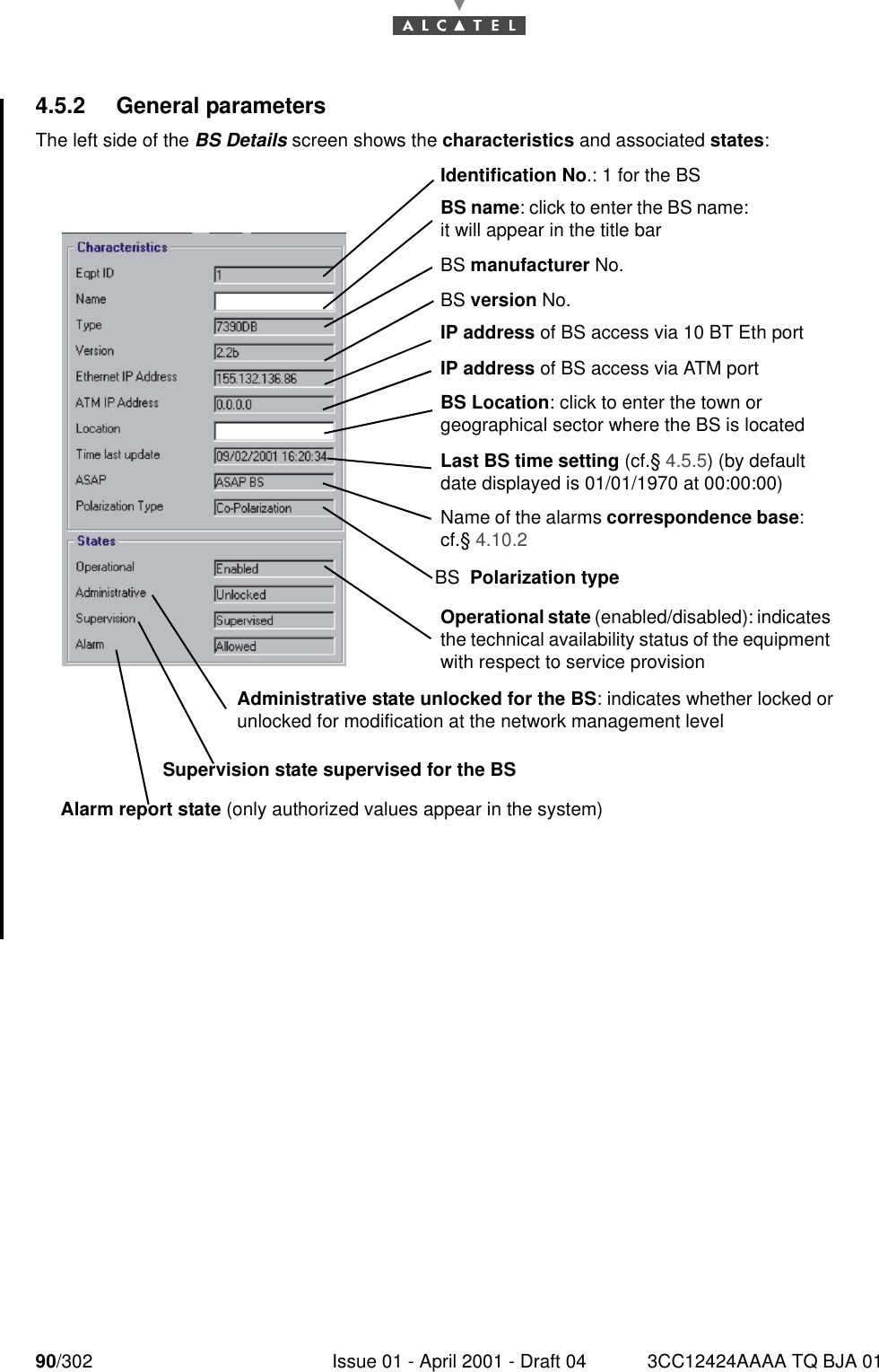 90/302 Issue 01 - April 2001 - Draft 04 3CC12424AAAA TQ BJA 011824.5.2 General parametersThe left side of the BS Details screen shows the characteristics and associated states:BS name: click to enter the BS name: it will appear in the title barIdentification No.: 1 for the BSBS manufacturer No.BS version No.IP address of BS access via 10 BT Eth portIP address of BS access via ATM portBS Location: click to enter the town or geographical sector where the BS is locatedLast BS time setting (cf.§ 4.5.5) (by default date displayed is 01/01/1970 at 00:00:00)Name of the alarms correspondence base: cf.§ 4.10.2Operational state (enabled/disabled): indicates the technical availability status of the equipment with respect to service provisionAdministrative state unlocked for the BS: indicates whether locked or unlocked for modification at the network management levelSupervision state supervised for the BSAlarm report state (only authorized values appear in the system)BS  Polarization type