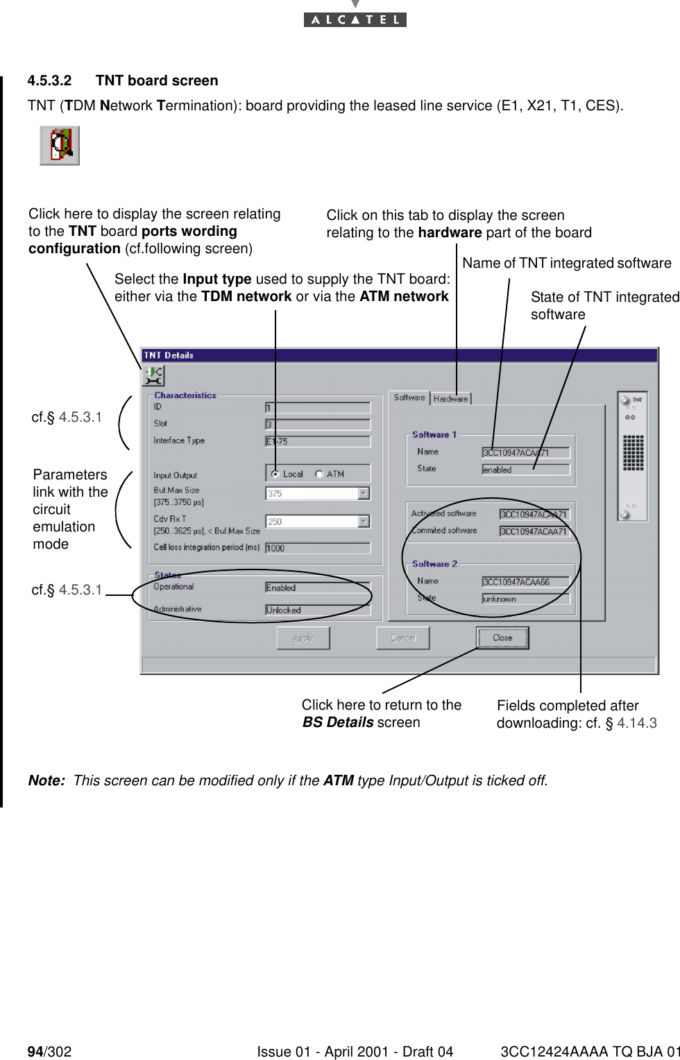 94/302 Issue 01 - April 2001 - Draft 04 3CC12424AAAA TQ BJA 011824.5.3.2   TNT board screenTNT (TDM Network Termination): board providing the leased line service (E1, X21, T1, CES).Note:  This screen can be modified only if the ATM type Input/Output is ticked off.Click here to display the screen relating to the TNT board ports wording configuration (cf.following screen) Click on this tab to display the screen relating to the hardware part of the board Select the Input type used to supply the TNT board: either via the TDM network or via the ATM networkName of TNT integrated software cf.§ 4.5.3.1Parameters link with the circuit emulation modecf.§ 4.5.3.1Click here to return to the BS Details screenState of TNT integrated software Fields completed after downloading: cf. § 4.14.3