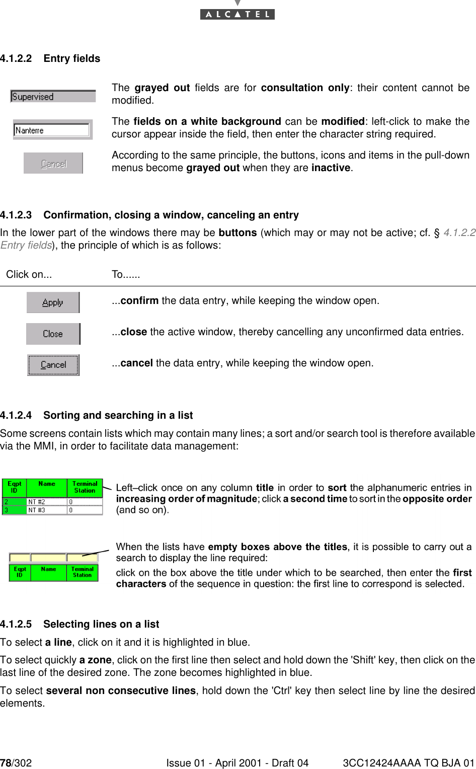 78/302 Issue 01 - April 2001 - Draft 04 3CC12424AAAA TQ BJA 011824.1.2.2 Entry fields4.1.2.3 Confirmation, closing a window, canceling an entryIn the lower part of the windows there may be buttons (which may or may not be active; cf. § 4.1.2.2Entry fields), the principle of which is as follows:4.1.2.4 Sorting and searching in a listSome screens contain lists which may contain many lines; a sort and/or search tool is therefore availablevia the MMI, in order to facilitate data management:4.1.2.5 Selecting lines on a listTo select a line, click on it and it is highlighted in blue.To select quickly a zone, click on the first line then select and hold down the &apos;Shift&apos; key, then click on thelast line of the desired zone. The zone becomes highlighted in blue.To select several non consecutive lines, hold down the &apos;Ctrl&apos; key then select line by line the desiredelements.The  grayed out fields are for consultation only: their content cannot bemodified.The fields on a white background can be modified: left-click to make thecursor appear inside the field, then enter the character string required.According to the same principle, the buttons, icons and items in the pull-downmenus become grayed out when they are inactive.Click on... To.........confirm the data entry, while keeping the window open....close the active window, thereby cancelling any unconfirmed data entries....cancel the data entry, while keeping the window open.