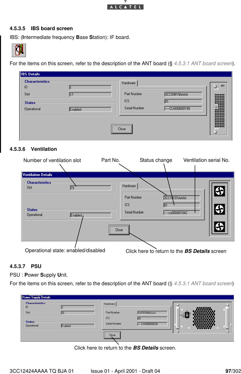 3CC12424AAAA TQ BJA 01 Issue 01 - April 2001 - Draft 04 97/3021824.5.3.5 IBS board screenIBS: (Intermediate frequency Base Station): IF board.For the items on this screen, refer to the description of the ANT board (§ 4.5.3.1 ANT board screen).4.5.3.6 Ventilation4.5.3.7 PSUPSU : Power Supply Unit.For the items on this screen, refer to the description of the ANT board (§ 4.5.3.1 ANT board screen)Part No. Status change Ventilation serial No.Number of ventilation slot Operational state: enabled/disabled Click here to return to the BS Details screenClick here to return to the BS Details screen. 