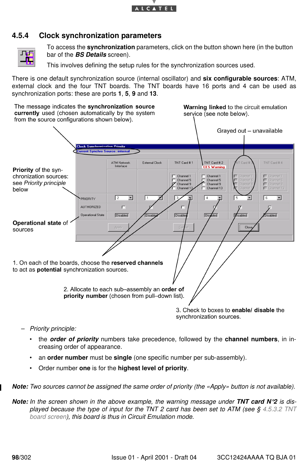 98/302 Issue 01 - April 2001 - Draft 04 3CC12424AAAA TQ BJA 011824.5.4 Clock synchronization parametersThere is one default synchronization source (internal oscillator) and six configurable sources: ATM,external clock and the four TNT boards. The TNT boards have 16 ports and 4 can be used assynchronization ports: these are ports 1, 5, 9 and 13.–Priority principle:•the order of priority numbers take precedence, followed by the channel numbers, in in-creasing order of appearance.•an order number must be single (one specific number per sub-assembly).•Order number one is for the highest level of priority.Note: Two sources cannot be assigned the same order of priority (the «Apply» button is not available).Note: In the screen shown in the above example, the warning message under TNT card N°2 is dis-played because the type of input for the TNT 2 card has been set to ATM (see § 4.5.3.2 TNTboard screen), this board is thus in Circuit Emulation mode.To access the synchronization parameters, click on the button shown here (in the buttonbar of the BS Details screen).This involves defining the setup rules for the synchronization sources used.