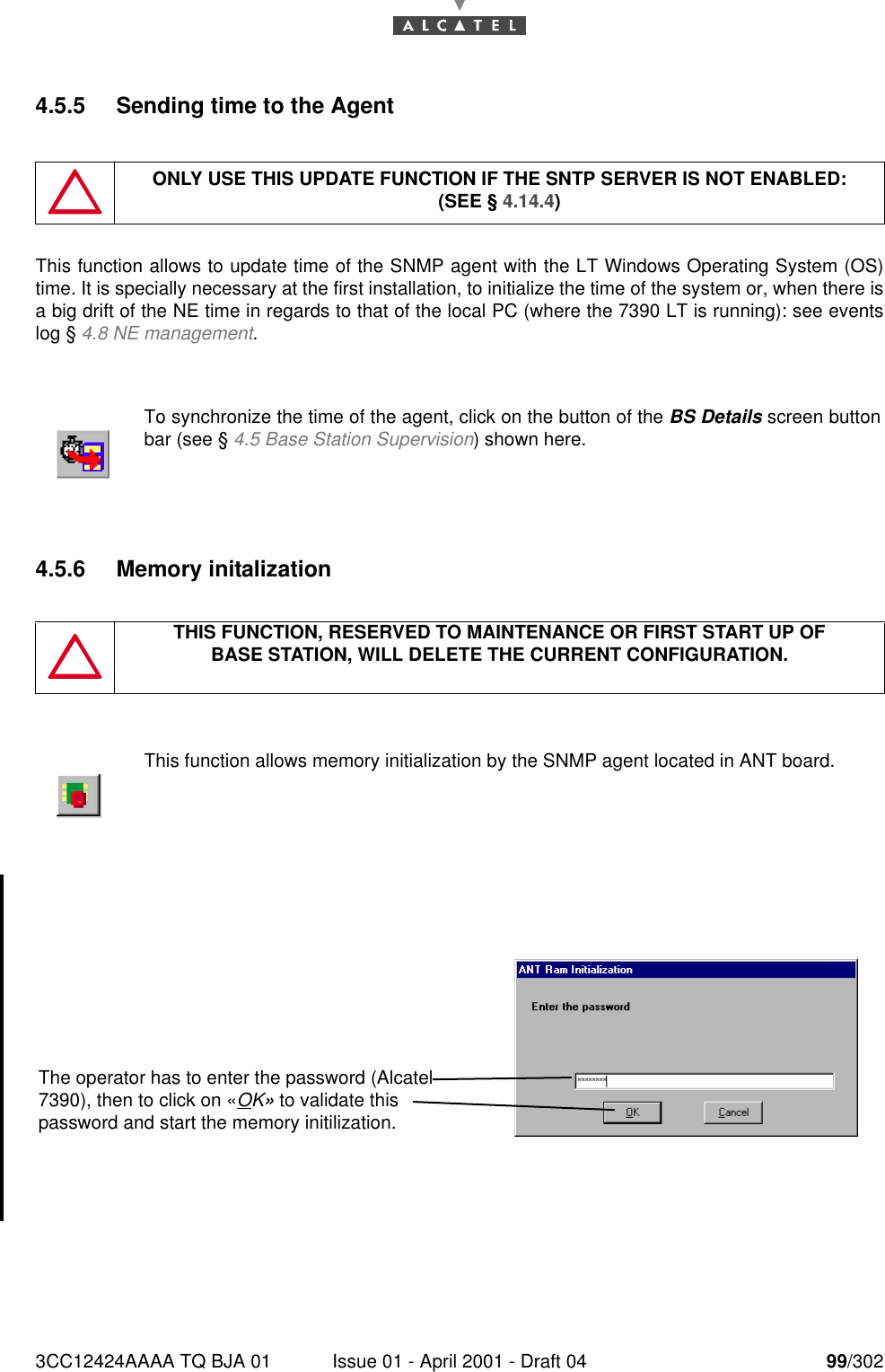 3CC12424AAAA TQ BJA 01 Issue 01 - April 2001 - Draft 04 99/3021824.5.5 Sending time to the AgentThis function allows to update time of the SNMP agent with the LT Windows Operating System (OS)time. It is specially necessary at the first installation, to initialize the time of the system or, when there isa big drift of the NE time in regards to that of the local PC (where the 7390 LT is running): see eventslog § 4.8 NE management.4.5.6 Memory initalizationONLY USE THIS UPDATE FUNCTION IF THE SNTP SERVER IS NOT ENABLED:(SEE § 4.14.4)To synchronize the time of the agent, click on the button of the BS Details screen buttonbar (see § 4.5 Base Station Supervision) shown here.THIS FUNCTION, RESERVED TO MAINTENANCE OR FIRST START UP OFBASE STATION, WILL DELETE THE CURRENT CONFIGURATION.This function allows memory initialization by the SNMP agent located in ANT board.The operator has to enter the password (Alcatel 7390), then to click on «OK» to validate this password and start the memory initilization.