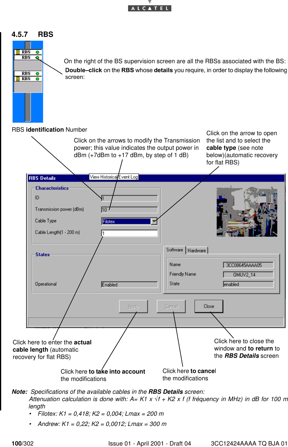 100/302 Issue 01 - April 2001 - Draft 04 3CC12424AAAA TQ BJA 011824.5.7 RBSNote:  Specifications of the available cables in the RBS Details screen:Attenuation calculation is done with: A= K1 x √f + K2 x f (f fréquency in MHz) in dB for 100 mlength•Filotex: K1 = 0,418; K2 = 0,004; Lmax = 200 m•Andrew: K1 = 0,22; K2 = 0,0012; Lmax = 300 mOn the right of the BS supervision screen are all the RBSs associated with the BS:RBS identification NumberClick on the arrows to modify the Transmission power; this value indicates the output power in dBm (+7dBm to +17 dBm, by step of 1 dB)Click on the arrow to open the list and to select the cable type (see note below)(automatic recovery for flat RBS)Click here to enter the actual cable length (automatic recovery for flat RBS)Click here to take into account the modificationsClick here to cancel the modificationsClick here to close the window and to return to the RBS Details screen