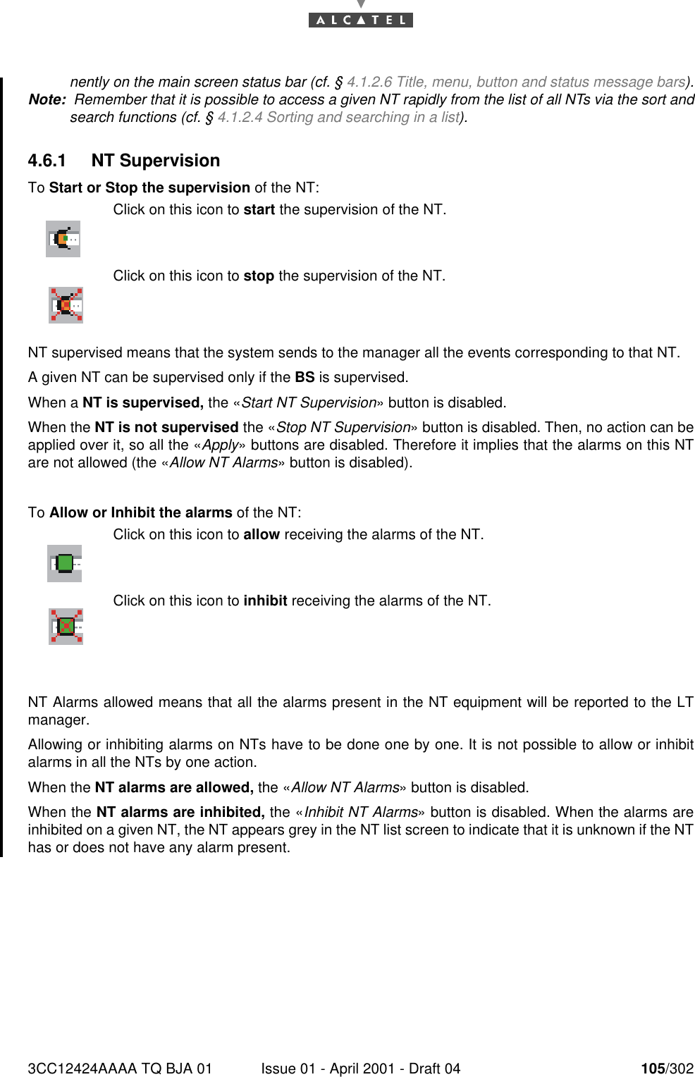 3CC12424AAAA TQ BJA 01 Issue 01 - April 2001 - Draft 04 105/302182nently on the main screen status bar (cf. § 4.1.2.6 Title, menu, button and status message bars).Note:  Remember that it is possible to access a given NT rapidly from the list of all NTs via the sort andsearch functions (cf. § 4.1.2.4 Sorting and searching in a list).4.6.1 NT SupervisionTo Start or Stop the supervision of the NT:NT supervised means that the system sends to the manager all the events corresponding to that NT.A given NT can be supervised only if the BS is supervised.When a NT is supervised, the «Start NT Supervision» button is disabled.When the NT is not supervised the «Stop NT Supervision» button is disabled. Then, no action can beapplied over it, so all the «Apply» buttons are disabled. Therefore it implies that the alarms on this NTare not allowed (the «Allow NT Alarms» button is disabled).To Allow or Inhibit the alarms of the NT:NT Alarms allowed means that all the alarms present in the NT equipment will be reported to the LTmanager.Allowing or inhibiting alarms on NTs have to be done one by one. It is not possible to allow or inhibitalarms in all the NTs by one action.When the NT alarms are allowed, the «Allow NT Alarms» button is disabled.When the NT alarms are inhibited, the «Inhibit NT Alarms» button is disabled. When the alarms areinhibited on a given NT, the NT appears grey in the NT list screen to indicate that it is unknown if the NThas or does not have any alarm present.Click on this icon to start the supervision of the NT.Click on this icon to stop the supervision of the NT.Click on this icon to allow receiving the alarms of the NT.Click on this icon to inhibit receiving the alarms of the NT.