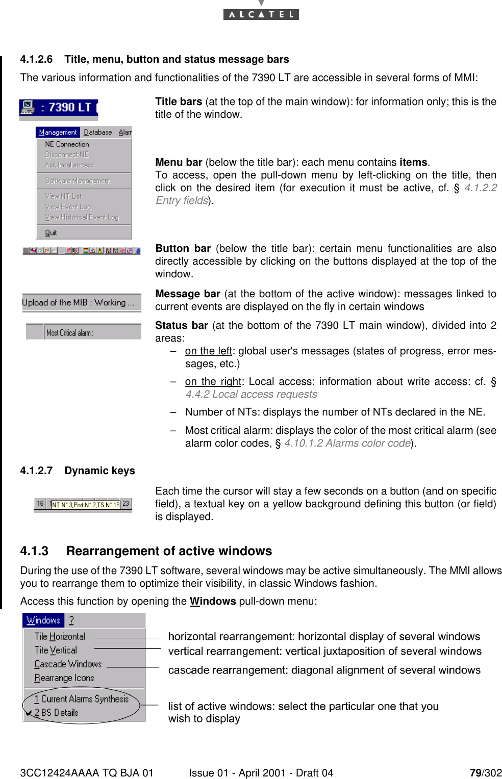 3CC12424AAAA TQ BJA 01 Issue 01 - April 2001 - Draft 04 79/3021824.1.2.6 Title, menu, button and status message barsThe various information and functionalities of the 7390 LT are accessible in several forms of MMI:4.1.2.7 Dynamic keys4.1.3 Rearrangement of active windowsDuring the use of the 7390 LT software, several windows may be active simultaneously. The MMI allowsyou to rearrange them to optimize their visibility, in classic Windows fashion.Access this function by opening the Windows pull-down menu:Title bars (at the top of the main window): for information only; this is thetitle of the window.Menu bar (below the title bar): each menu contains items.To access, open the pull-down menu by left-clicking on the title, thenclick on the desired item (for execution it must be active, cf. § 4.1.2.2Entry fields).Button bar (below the title bar): certain menu functionalities are alsodirectly accessible by clicking on the buttons displayed at the top of thewindow.Message bar (at the bottom of the active window): messages linked tocurrent events are displayed on the fly in certain windowsStatus bar (at the bottom of the 7390 LT main window), divided into 2areas:–on the left: global user&apos;s messages (states of progress, error mes-sages, etc.)–on the right: Local access: information about write access: cf. §4.4.2 Local access requests–Number of NTs: displays the number of NTs declared in the NE.–Most critical alarm: displays the color of the most critical alarm (seealarm color codes, § 4.10.1.2 Alarms color code).Each time the cursor will stay a few seconds on a button (and on specificfield), a textual key on a yellow background defining this button (or field)is displayed.