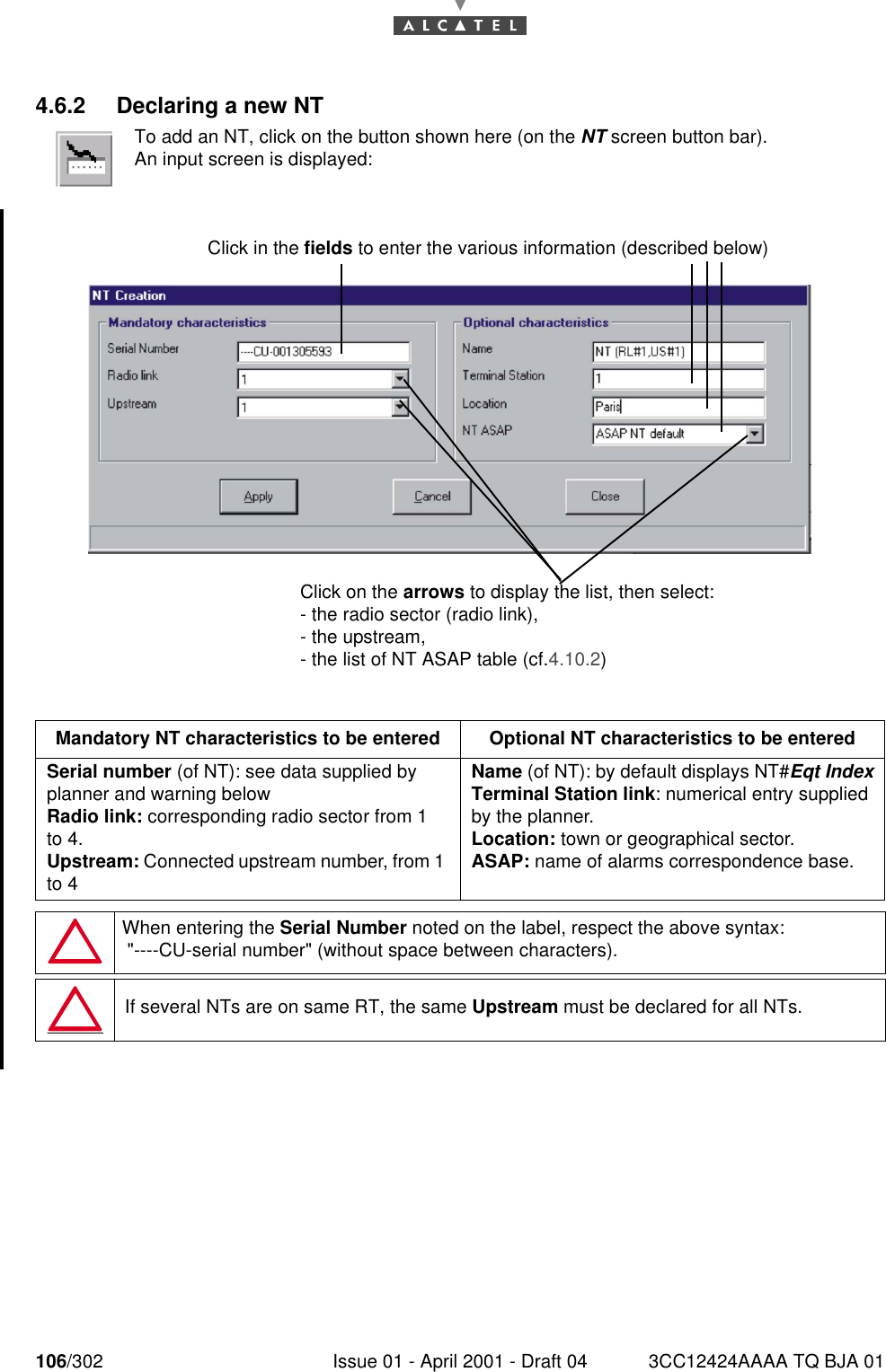 106/302 Issue 01 - April 2001 - Draft 04 3CC12424AAAA TQ BJA 011824.6.2 Declaring a new NTTo add an NT, click on the button shown here (on the NT screen button bar).An input screen is displayed:Mandatory NT characteristics to be entered Optional NT characteristics to be enteredSerial number (of NT): see data supplied by planner and warning belowRadio link: corresponding radio sector from 1 to 4.Upstream: Connected upstream number, from 1 to 4Name (of NT): by default displays NT#Eqt IndexTerminal Station link: numerical entry supplied by the planner.Location: town or geographical sector.ASAP: name of alarms correspondence base.When entering the Serial Number noted on the label, respect the above syntax: &quot;----CU-serial number&quot; (without space between characters).If several NTs are on same RT, the same Upstream must be declared for all NTs.Click in the fields to enter the various information (described below) Click on the arrows to display the list, then select: - the radio sector (radio link),- the upstream,- the list of NT ASAP table (cf.4.10.2)