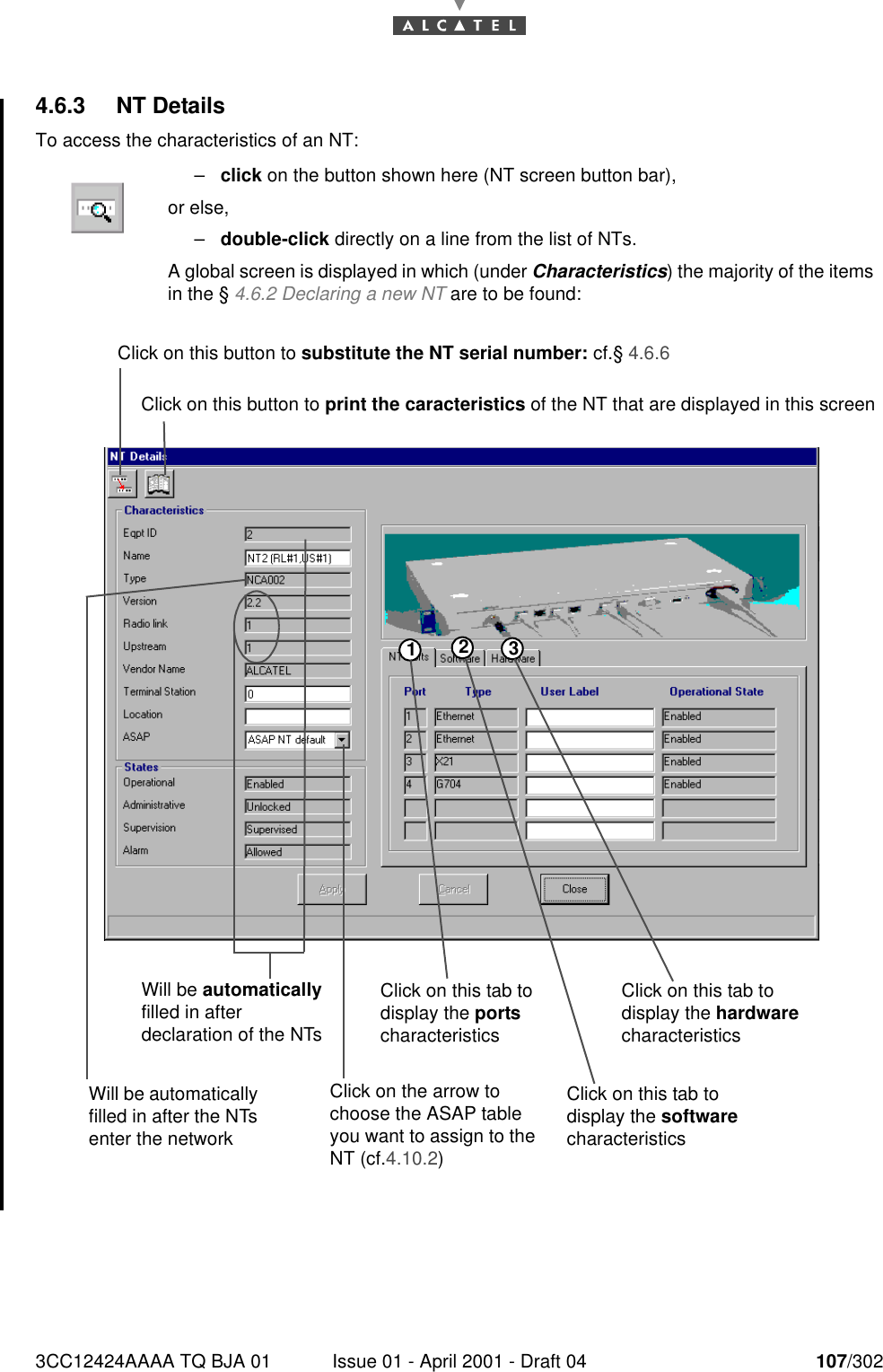 3CC12424AAAA TQ BJA 01 Issue 01 - April 2001 - Draft 04 107/3021824.6.3 NT DetailsTo access the characteristics of an NT:–click on the button shown here (NT screen button bar),or else,–double-click directly on a line from the list of NTs.A global screen is displayed in which (under Characteristics) the majority of the itemsin the § 4.6.2 Declaring a new NT are to be found:123Click on this button to substitute the NT serial number: cf.§ 4.6.6Click on this button to print the caracteristics of the NT that are displayed in this screenWill be automatically filled in after declaration of the NTsClick on this tab to display the ports characteristicsClick on this tab to display the hardware characteristicsWill be automatically filled in after the NTs enter the networkClick on the arrow to choose the ASAP table you want to assign to the NT (cf.4.10.2)Click on this tab to display the software characteristics