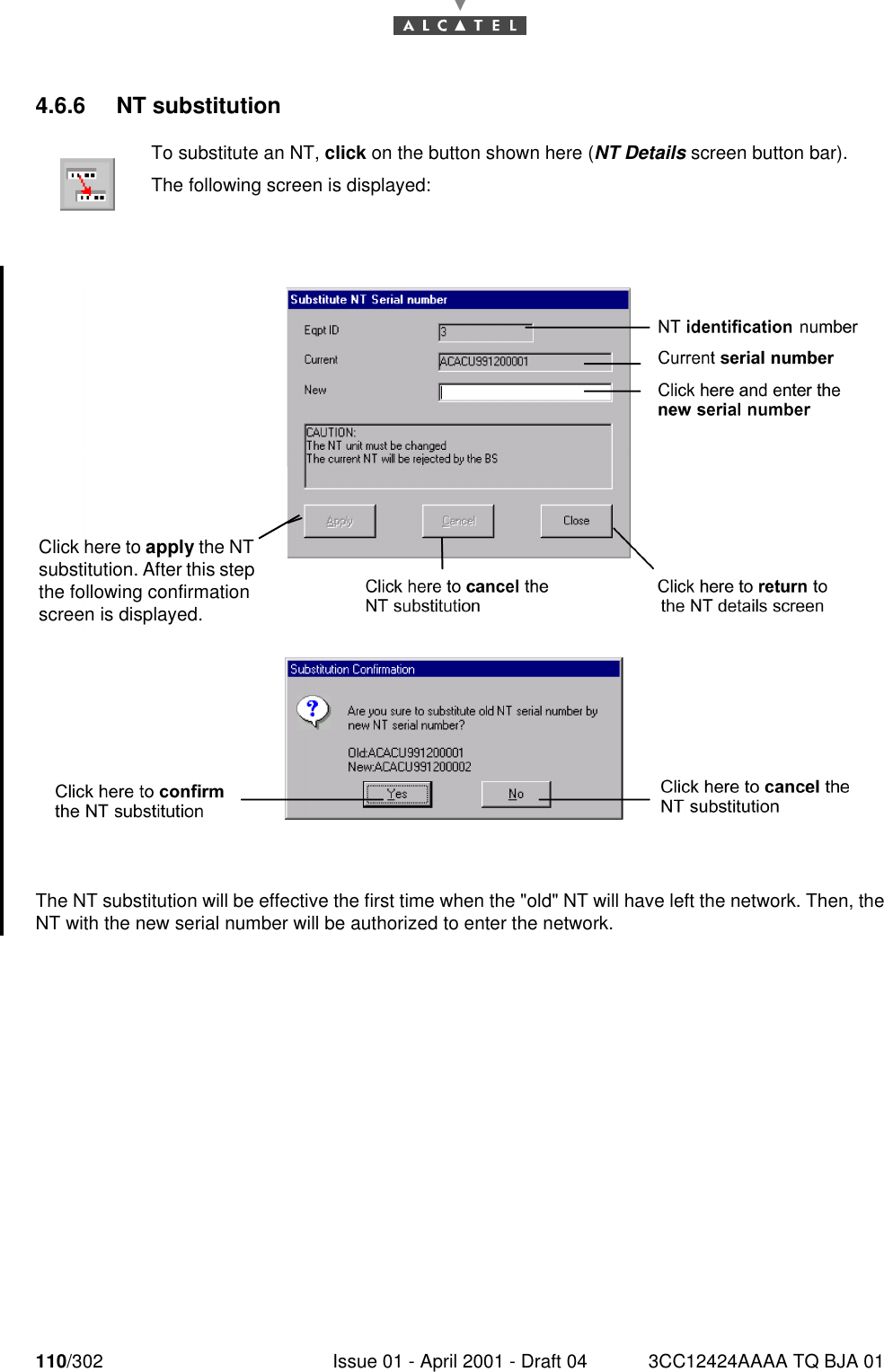 110/302 Issue 01 - April 2001 - Draft 04 3CC12424AAAA TQ BJA 011824.6.6 NT substitutionThe NT substitution will be effective the first time when the &quot;old&quot; NT will have left the network. Then, theNT with the new serial number will be authorized to enter the network.To substitute an NT, click on the button shown here (NT Details screen button bar).The following screen is displayed:Click here to apply the NT substitution. After this step the following confirmation screen is displayed.
