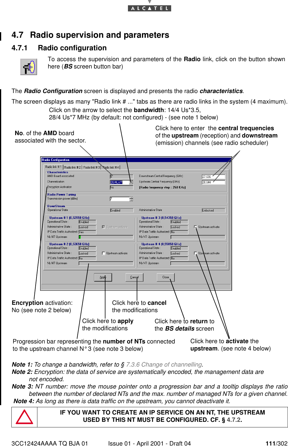 3CC12424AAAA TQ BJA 01 Issue 01 - April 2001 - Draft 04 111/3021824.7 Radio supervision and parameters4.7.1 Radio configurationThe Radio Configuration screen is displayed and presents the radio characteristics.The screen displays as many &quot;Radio link # ...&quot; tabs as there are radio links in the system (4 maximum).Note 1: To change a bandwidth, refer to § 7.3.6 Change of channelling.Note 2: Encryption: the data of service are systematically encoded, the management data are not encoded.Note 3: NT number: move the mouse pointer onto a progression bar and a tooltip displays the ratiobetween the number of declared NTs and the max. number of managed NTs for a given channel. Note 4: As long as there is data traffic on the upstream, you cannot deactivate it.To access the supervision and parameters of the Radio link, click on the button shownhere (BS screen button bar)IF YOU WANT TO CREATE AN IP SERVICE ON AN NT, THE UPSTREAMUSED BY THIS NT MUST BE CONFIGURED. CF. § 4.7.2.Click on the arrow to select the bandwidth: 14/4 Us*3.5,28/4 Us*7 MHz (by default: not configured) - (see note 1 below)No. of the AMD board associated with the sector.Click here to cancel the modificationsClick here to activate the upstream. (see note 4 below)Click here to return to the BS details screenClick here to enter  the central trequencies of the upstream (reception) and downstream (emission) channels (see radio scheduler)Progression bar representing the number of NTs connected to the upstream channel N° 3 (see note 3 below)Click here to apply the modificationsEncryption activation:  No (see note 2 below)