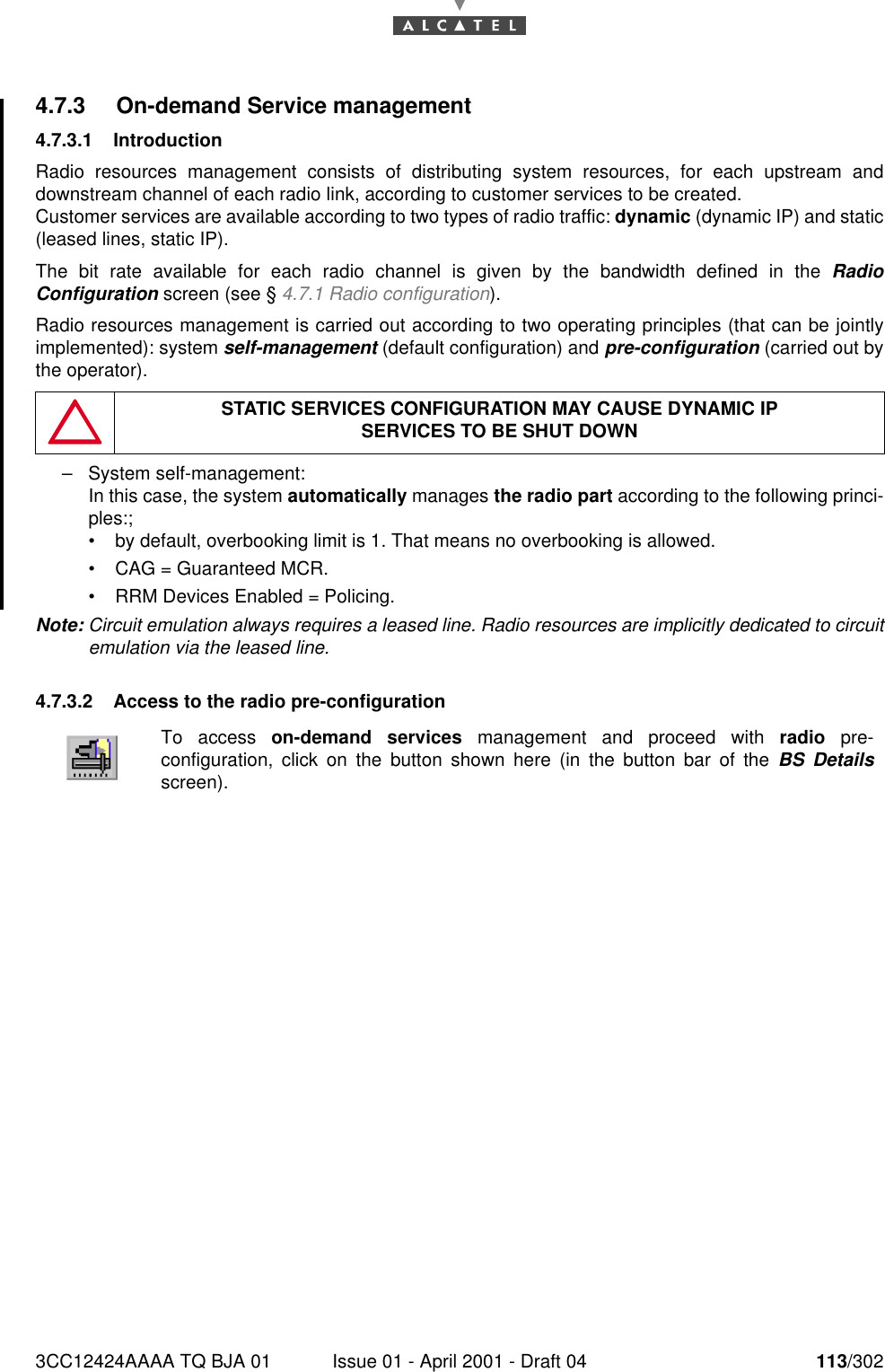 3CC12424AAAA TQ BJA 01 Issue 01 - April 2001 - Draft 04 113/3021824.7.3 On-demand Service management4.7.3.1 IntroductionRadio resources management consists of distributing system resources, for each upstream anddownstream channel of each radio link, according to customer services to be created.Customer services are available according to two types of radio traffic: dynamic (dynamic IP) and static(leased lines, static IP).The bit rate available for each radio channel is given by the bandwidth defined in the RadioConfiguration screen (see § 4.7.1 Radio configuration).Radio resources management is carried out according to two operating principles (that can be jointlyimplemented): system self-management (default configuration) and pre-configuration (carried out bythe operator).–System self-management:In this case, the system automatically manages the radio part according to the following princi-ples:;•by default, overbooking limit is 1. That means no overbooking is allowed.•CAG = Guaranteed MCR.•RRM Devices Enabled = Policing.Note: Circuit emulation always requires a leased line. Radio resources are implicitly dedicated to circuitemulation via the leased line.4.7.3.2 Access to the radio pre-configurationSTATIC SERVICES CONFIGURATION MAY CAUSE DYNAMIC IPSERVICES TO BE SHUT DOWNTo access on-demand services management and proceed with radio pre-configuration, click on the button shown here (in the button bar of the BS Detailsscreen).