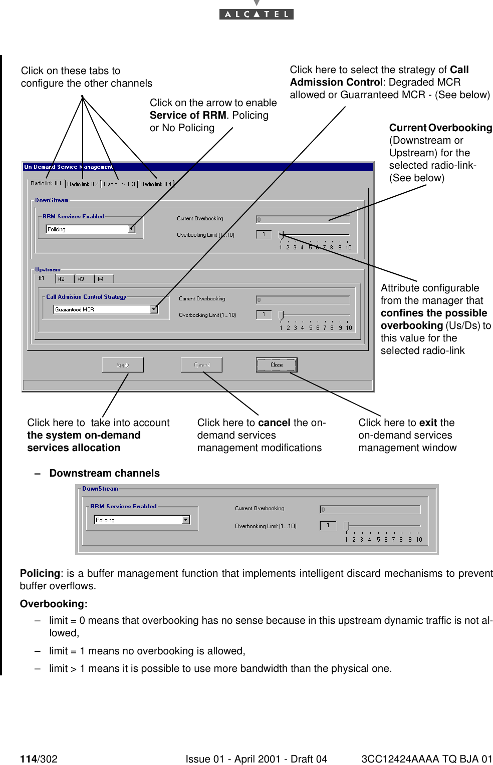 114/302 Issue 01 - April 2001 - Draft 04 3CC12424AAAA TQ BJA 01182–Downstream channelsPolicing: is a buffer management function that implements intelligent discard mechanisms to preventbuffer overflows.Overbooking:–limit = 0 means that overbooking has no sense because in this upstream dynamic traffic is not al-lowed,–limit = 1 means no overbooking is allowed,–limit &gt; 1 means it is possible to use more bandwidth than the physical one.Click here to cancel the on-demand services management modificationsClick here to exit the on-demand services management windowClick here to  take into account the system on-demand services allocationClick on the arrow to enable Service of RRM. Policing or No PolicingClick here to select the strategy of Call Admission Control: Degraded MCR allowed or Guarranteed MCR - (See below)Current Overbooking (Downstream or Upstream) for the selected radio-link- (See below)Attribute configurable from the manager that confines the possible overbooking (Us/Ds) to this value for the selected radio-linkClick on these tabs to configure the other channels