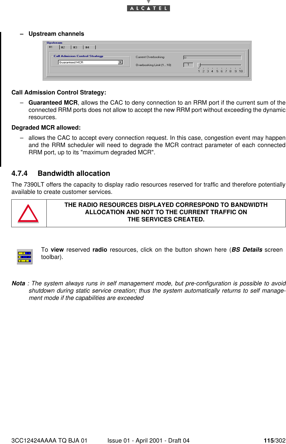 3CC12424AAAA TQ BJA 01 Issue 01 - April 2001 - Draft 04 115/302182–Upstream channelsCall Admission Control Strategy:–Guaranteed MCR, allows the CAC to deny connection to an RRM port if the current sum of theconnected RRM ports does not allow to accept the new RRM port without exceeding the dynamicresources.Degraded MCR allowed:–allows the CAC to accept every connection request. In this case, congestion event may happenand the RRM scheduler will need to degrade the MCR contract parameter of each connectedRRM port, up to its &quot;maximum degraded MCR&quot;.4.7.4 Bandwidth allocationThe 7390LT offers the capacity to display radio resources reserved for traffic and therefore potentiallyavailable to create customer services.Nota : The system always runs in self management mode, but pre-configuration is possible to avoidshutdown during static service creation; thus the system automatically returns to self manage-ment mode if the capabilities are exceededTHE RADIO RESOURCES DISPLAYED CORRESPOND TO BANDWIDTH ALLOCATION AND NOT TO THE CURRENT TRAFFIC ONTHE SERVICES CREATED.To view reserved radio resources, click on the button shown here (BS Details screentoolbar).