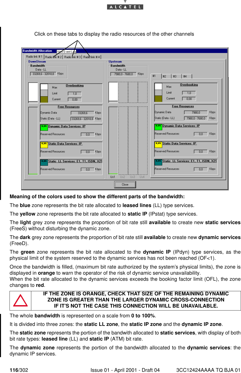 116/302 Issue 01 - April 2001 - Draft 04 3CC12424AAAA TQ BJA 01182Meaning of the colors used to show the different parts of the bandwidth:The blue zone represents the bit rate allocated to leased lines (LL) type services.The yellow zone represents the bit rate allocated to static IP (IPstat) type services.The light grey zone represents the proportion of bit rate still available to create new static services(FreeS) without disturbing the dynamic zone.The dark grey zone represents the proportion of bit rate still available to create new dynamic services(FreeD).The  green zone represents the bit rate allocated to the dynamic IP (IPdyn) type services, as thephysical limit of the system reserved to the dynamic services has not been reached (OF&lt;1).Once the bandwidth is filled, (maximum bit rate authorized by the system’s physical limits), the zone isdisplayed in orange to warn the operator of the risk of dynamic service unavailability.When the bit rate allocated to the dynamic services exceeds the booking factor limit (OFL), the zonechanges to red.The whole bandwidth is represented on a scale from 0 to 100%.It is divided into three zones: the static LL zone, the static IP zone and the dynamic IP zone.The static zone represents the portion of the bandwith allocated to static services, with display of bothbit rate types: leased line (LL) and static IP (ATM) bit rate.The dynamic zone represents the portion of the bandwidth allocated to the dynamic services: thedynamic IP services.IF THE ZONE IS ORANGE, CHECK THAT SIZE OF THE REMAINING DYNAMICZONE IS GREATER THAN THE LARGER DYNAMIC CROSS-CONNECTIONIF IT’S NOT THE CASE THIS CONNECTION WILL BE UNAVAILABLE.Click on these tabs to display the radio resources of the other channels