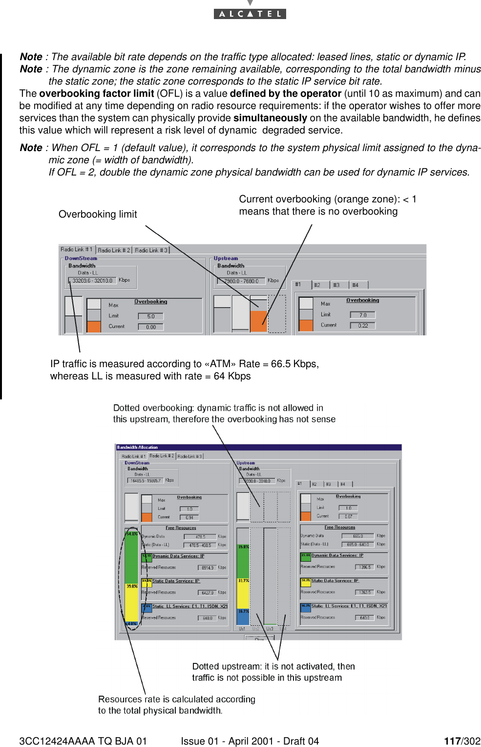 3CC12424AAAA TQ BJA 01 Issue 01 - April 2001 - Draft 04 117/302182Note : The available bit rate depends on the traffic type allocated: leased lines, static or dynamic IP.Note : The dynamic zone is the zone remaining available, corresponding to the total bandwidth minusthe static zone; the static zone corresponds to the static IP service bit rate.The overbooking factor limit (OFL) is a value defined by the operator (until 10 as maximum) and canbe modified at any time depending on radio resource requirements: if the operator wishes to offer moreservices than the system can physically provide simultaneously on the available bandwidth, he definesthis value which will represent a risk level of dynamic  degraded service.Note : When OFL = 1 (default value), it corresponds to the system physical limit assigned to the dyna-mic zone (= width of bandwidth).If OFL = 2, double the dynamic zone physical bandwidth can be used for dynamic IP services.IP traffic is measured according to «ATM» Rate = 66.5 Kbps, whereas LL is measured with rate = 64 KbpsOverbooking limitCurrent overbooking (orange zone): &lt; 1 means that there is no overbooking