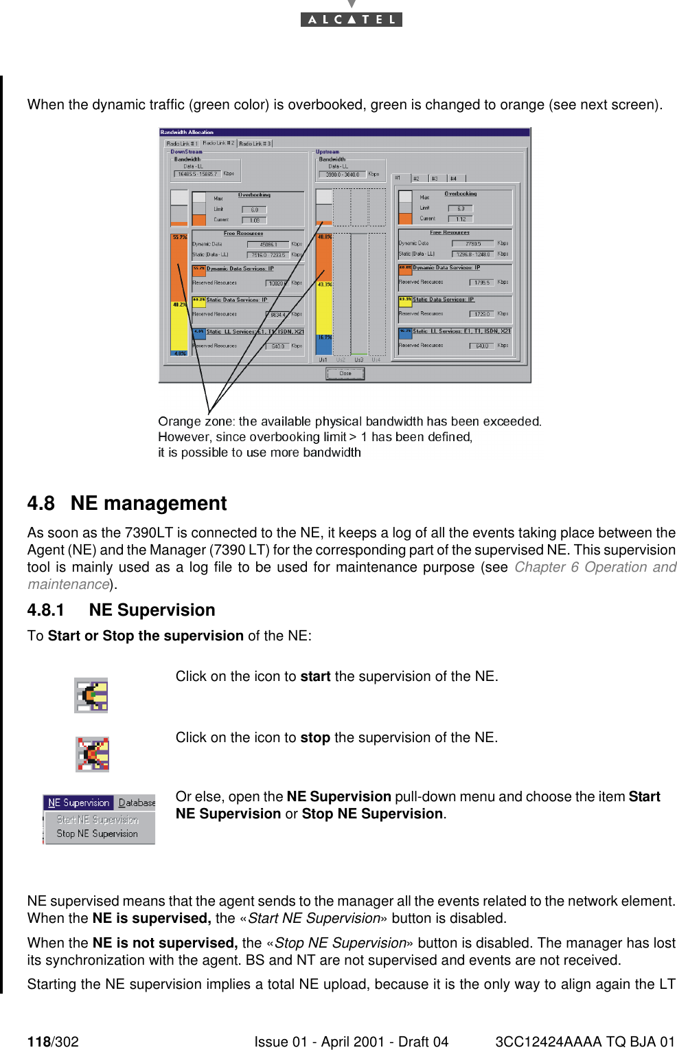 118/302 Issue 01 - April 2001 - Draft 04 3CC12424AAAA TQ BJA 01182When the dynamic traffic (green color) is overbooked, green is changed to orange (see next screen).4.8 NE managementAs soon as the 7390LT is connected to the NE, it keeps a log of all the events taking place between theAgent (NE) and the Manager (7390 LT) for the corresponding part of the supervised NE. This supervisiontool is mainly used as a log file to be used for maintenance purpose (see Chapter 6 Operation andmaintenance).4.8.1 NE SupervisionTo Start or Stop the supervision of the NE:NE supervised means that the agent sends to the manager all the events related to the network element.When the NE is supervised, the «Start NE Supervision» button is disabled.When the NE is not supervised, the «Stop NE Supervision» button is disabled. The manager has lostits synchronization with the agent. BS and NT are not supervised and events are not received.Starting the NE supervision implies a total NE upload, because it is the only way to align again the LTClick on the icon to start the supervision of the NE.Click on the icon to stop the supervision of the NE.Or else, open the NE Supervision pull-down menu and choose the item Start NE Supervision or Stop NE Supervision.