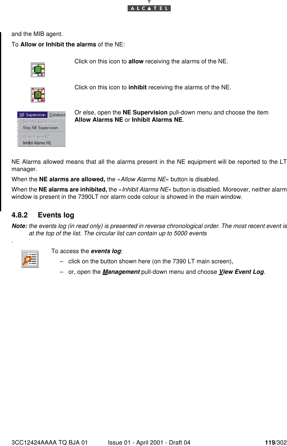 3CC12424AAAA TQ BJA 01 Issue 01 - April 2001 - Draft 04 119/302182and the MIB agent.To Allow or Inhibit the alarms of the NE:NE Alarms allowed means that all the alarms present in the NE equipment will be reported to the LTmanager.When the NE alarms are allowed, the «Allow Alarms NE» button is disabled.When the NE alarms are inhibited, the «Inhibit Alarms NE» button is disabled. Moreover, neither alarmwindow is present in the 7390LT nor alarm code colour is showed in the main window.4.8.2 Events logNote: the events log (in read only) is presented in reverse chronological order. The most recent event isat the top of the list. The circular list can contain up to 5000 events.Click on this icon to allow receiving the alarms of the NE.Click on this icon to inhibit receiving the alarms of the NE.Or else, open the NE Supervision pull-down menu and choose the item Allow Alarms NE or Inhibit Alarms NE.To access the events log:–click on the button shown here (on the 7390 LT main screen),–or, open the Management pull-down menu and choose View Event Log.