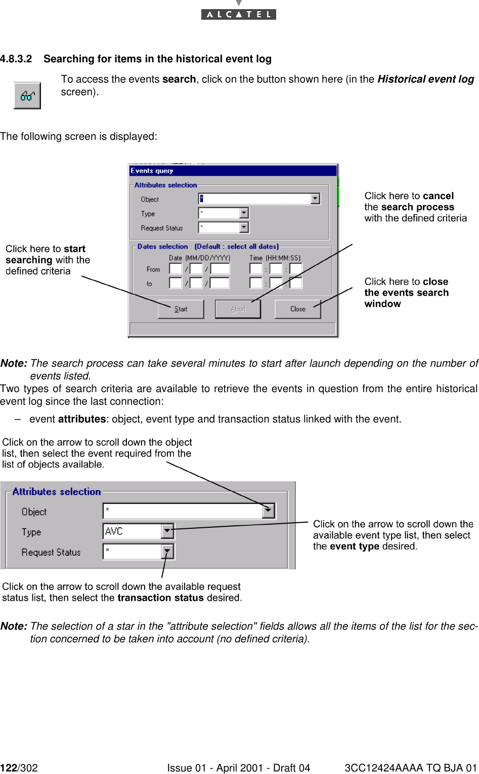 122/302 Issue 01 - April 2001 - Draft 04 3CC12424AAAA TQ BJA 011824.8.3.2 Searching for items in the historical event logThe following screen is displayed:Note: The search process can take several minutes to start after launch depending on the number ofevents listed.Two types of search criteria are available to retrieve the events in question from the entire historicalevent log since the last connection:–event attributes: object, event type and transaction status linked with the event.Note: The selection of a star in the &quot;attribute selection&quot; fields allows all the items of the list for the sec-tion concerned to be taken into account (no defined criteria).To access the events search, click on the button shown here (in the Historical event logscreen).