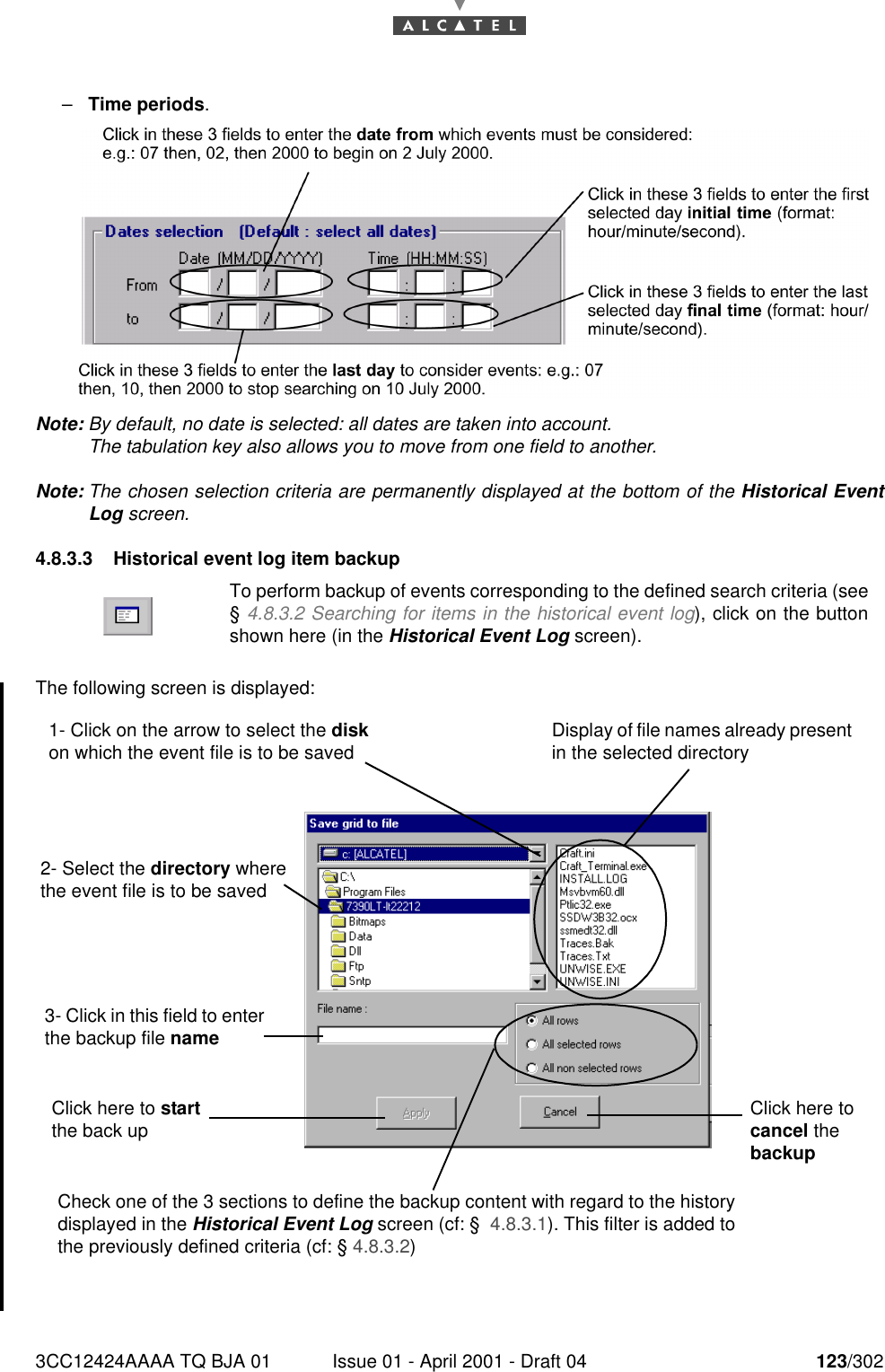 3CC12424AAAA TQ BJA 01 Issue 01 - April 2001 - Draft 04 123/302182–Time periods.Note: By default, no date is selected: all dates are taken into account.The tabulation key also allows you to move from one field to another.Note: The chosen selection criteria are permanently displayed at the bottom of the Historical EventLog screen.4.8.3.3 Historical event log item backupThe following screen is displayed:To perform backup of events corresponding to the defined search criteria (see§ 4.8.3.2 Searching for items in the historical event log), click on the buttonshown here (in the Historical Event Log screen).1- Click on the arrow to select the disk on which the event file is to be saved2- Select the directory where the event file is to be savedDisplay of file names already present in the selected directory3- Click in this field to enter the backup file nameClick here to start the back up Click here to cancel the backupCheck one of the 3 sections to define the backup content with regard to the history displayed in the Historical Event Log screen (cf: §  4.8.3.1). This filter is added to the previously defined criteria (cf: § 4.8.3.2) 