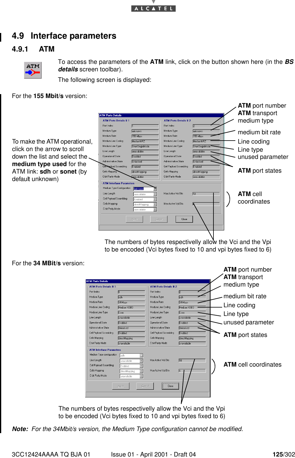 3CC12424AAAA TQ BJA 01 Issue 01 - April 2001 - Draft 04 125/3021824.9 Interface parameters4.9.1 ATMFor the 155 Mbit/s version:For the 34 MBit/s version:Note:  For the 34Mbit/s version, the Medium Type configuration cannot be modified.To access the parameters of the ATM link, click on the button shown here (in the BSdetails screen toolbar).The following screen is displayed:To make the ATM operational, click on the arrow to scroll down the list and select the medium type used for the ATM link: sdh or sonet (by default unknown)The numbers of bytes respectivelly allow the Vci and the Vpi to be encoded (Vci bytes fixed to 10 and vpi bytes fixed to 6)ATM port numberATM transport medium typeLine codingLine typeATM port statesATM cell coordinatesmedium bit rateunused parameterATM port numberATM transport medium typeLine codingLine typeATM port statesATM cell coordinatesmedium bit rateunused parameterThe numbers of bytes respectivelly allow the Vci and the Vpi to be encoded (Vci bytes fixed to 10 and vpi bytes fixed to 6)