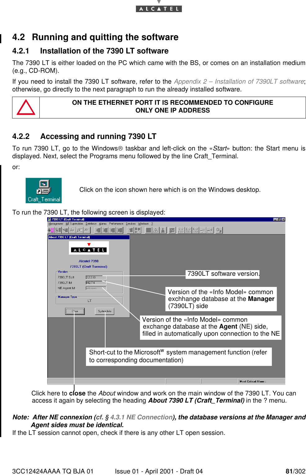 3CC12424AAAA TQ BJA 01 Issue 01 - April 2001 - Draft 04 81/3021824.2 Running and quitting the software4.2.1 Installation of the 7390 LT softwareThe 7390 LT is either loaded on the PC which came with the BS, or comes on an installation medium(e.g., CD-ROM).If you need to install the 7390 LT software, refer to the Appendix 2 – Installation of 7390LT software;otherwise, go directly to the next paragraph to run the already installed software.4.2.2 Accessing and running 7390 LTTo run 7390 LT, go to the Windows taskbar and left-click on the «Start» button: the Start menu isdisplayed. Next, select the Programs menu followed by the line Craft_Terminal.or:To run the 7390 LT, the following screen is displayed:Note:  After NE connexion (cf. § 4.3.1 NE Connection), the database versions at the Manager andAgent sides must be identical.If the LT session cannot open, check if there is any other LT open session.ON THE ETHERNET PORT IT IS RECOMMENDED TO CONFIGUREONLY ONE IP ADDRESSClick on the icon shown here which is on the Windows desktop.Click here to close the About window and work on the main window of the 7390 LT. You canaccess it again by selecting the heading About 7390 LT (Craft_Terminal) in the ? menu.7390LT software version.Version of the «Info Model» common exchhange database at the Manager (7390LT) sideVersion of the «Info Model» common exchange database at the Agent (NE) side,filled in automatically upon connection to the NE Short-cut to the Microsoftw  system management function (refer to corresponding documentation)