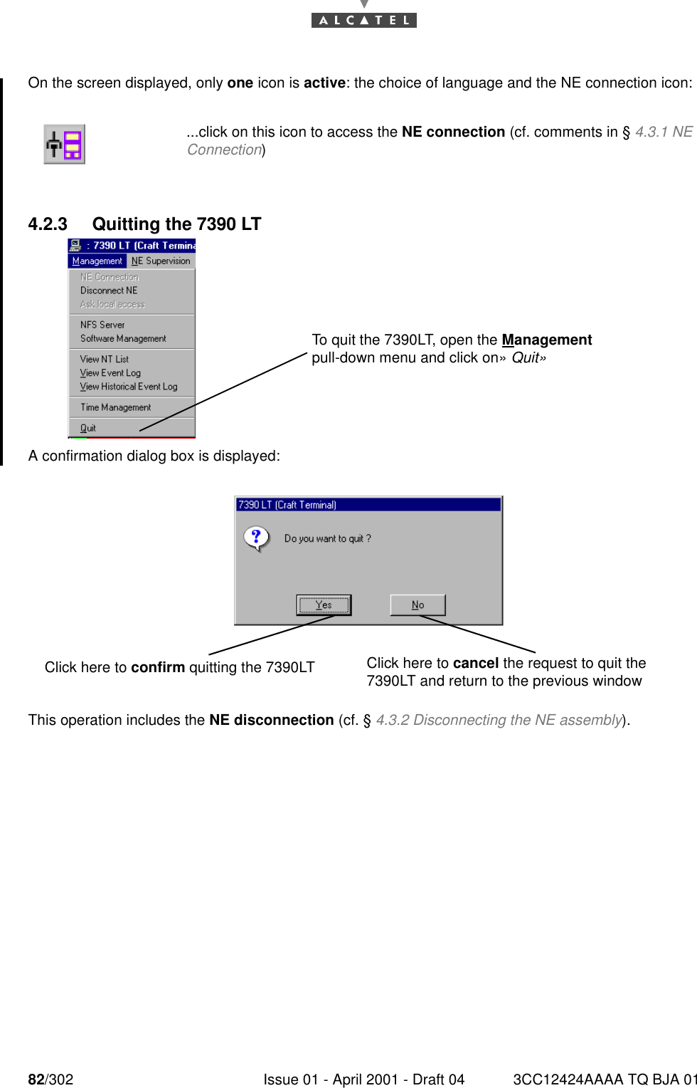 82/302 Issue 01 - April 2001 - Draft 04 3CC12424AAAA TQ BJA 01182On the screen displayed, only one icon is active: the choice of language and the NE connection icon:4.2.3 Quitting the 7390 LTA confirmation dialog box is displayed:This operation includes the NE disconnection (cf. § 4.3.2 Disconnecting the NE assembly)....click on this icon to access the NE connection (cf. comments in § 4.3.1 NEConnection)To quit the 7390LT, open the Management pull-down menu and click on» Quit»Click here to cancel the request to quit the 7390LT and return to the previous window Click here to confirm quitting the 7390LT