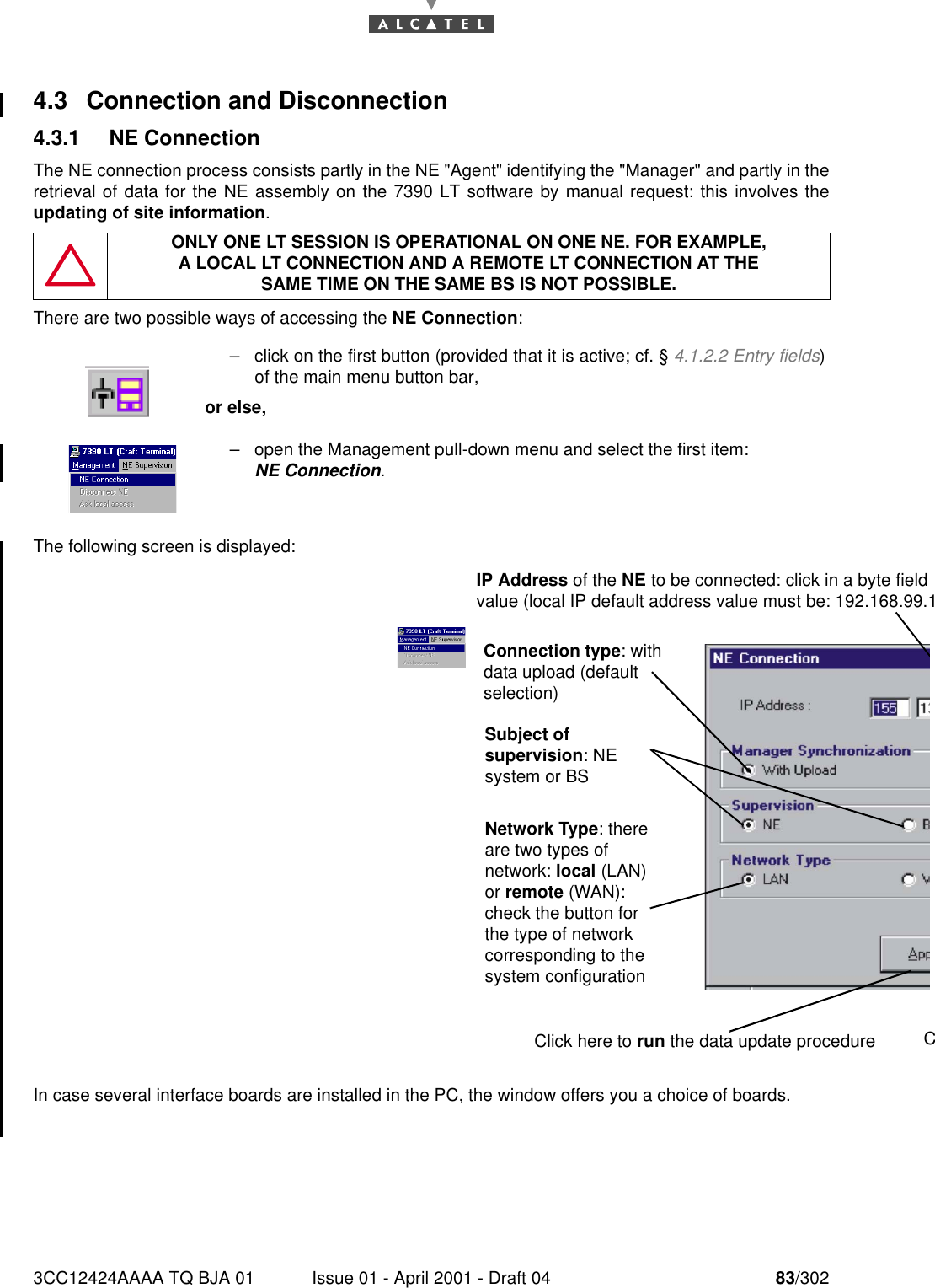 3CC12424AAAA TQ BJA 01 Issue 01 - April 2001 - Draft 04 83/3021824.3 Connection and Disconnection4.3.1 NE ConnectionThe NE connection process consists partly in the NE &quot;Agent&quot; identifying the &quot;Manager&quot; and partly in theretrieval of data for the NE assembly on the 7390 LT software by manual request: this involves theupdating of site information.There are two possible ways of accessing the NE Connection:The following screen is displayed:In case several interface boards are installed in the PC, the window offers you a choice of boards.ONLY ONE LT SESSION IS OPERATIONAL ON ONE NE. FOR EXAMPLE,A LOCAL LT CONNECTION AND A REMOTE LT CONNECTION AT THESAME TIME ON THE SAME BS IS NOT POSSIBLE.–click on the first button (provided that it is active; cf. § 4.1.2.2 Entry fields)of the main menu button bar,or else,–open the Management pull-down menu and select the first item: NE Connection.IP Address of the NE to be connected: click in a byte field value (local IP default address value must be: 192.168.99.1Connection type: with data upload (default selection)Subject of supervision: NE system or BSNetwork Type: there are two types of network: local (LAN) or remote (WAN): check the button for the type of network corresponding to the system configuration  Click here to run the data update procedure C