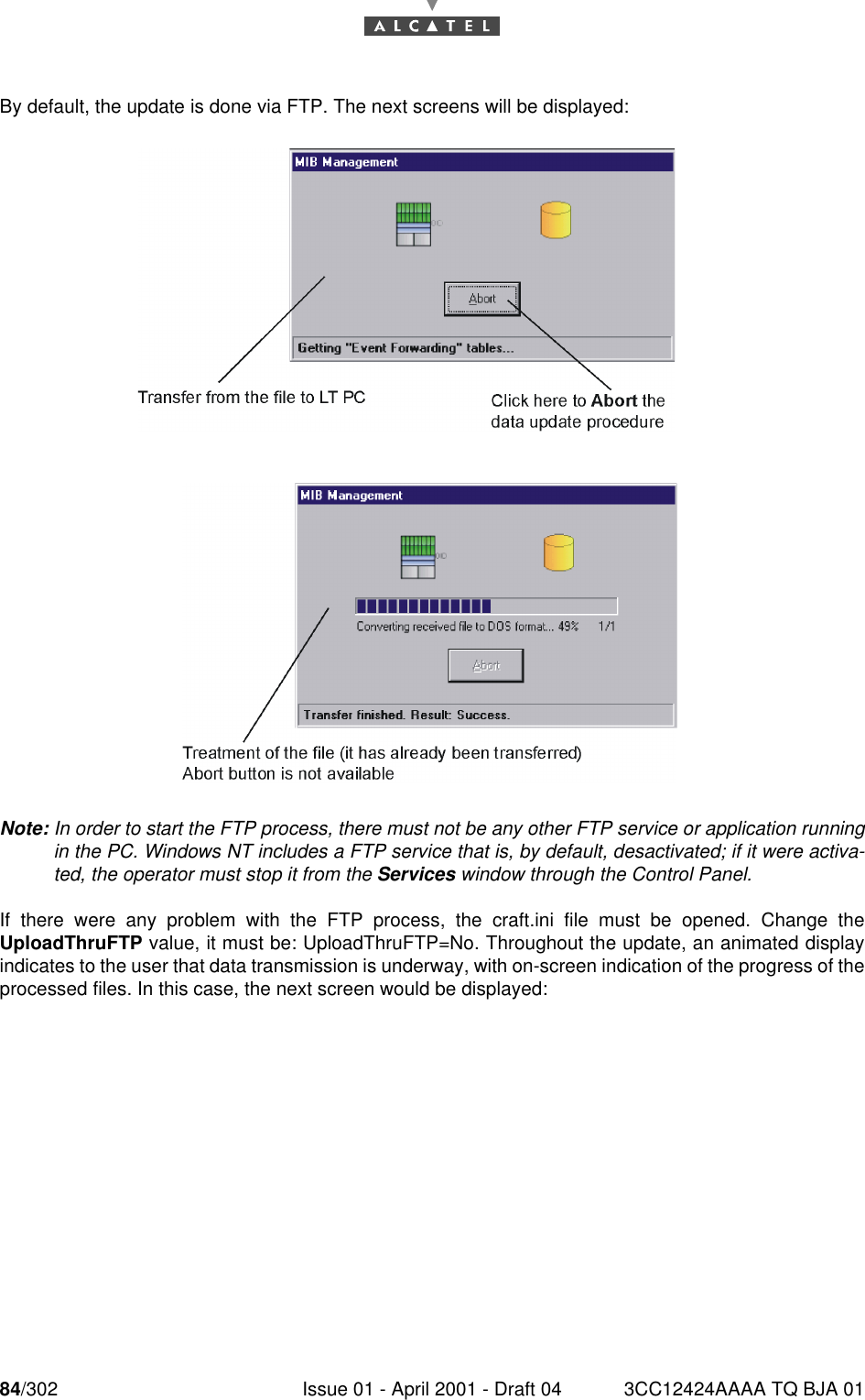 84/302 Issue 01 - April 2001 - Draft 04 3CC12424AAAA TQ BJA 01182By default, the update is done via FTP. The next screens will be displayed:Note: In order to start the FTP process, there must not be any other FTP service or application runningin the PC. Windows NT includes a FTP service that is, by default, desactivated; if it were activa-ted, the operator must stop it from the Services window through the Control Panel.If there were any problem with the FTP process, the craft.ini file must be opened. Change theUploadThruFTP value, it must be: UploadThruFTP=No. Throughout the update, an animated displayindicates to the user that data transmission is underway, with on-screen indication of the progress of theprocessed files. In this case, the next screen would be displayed: