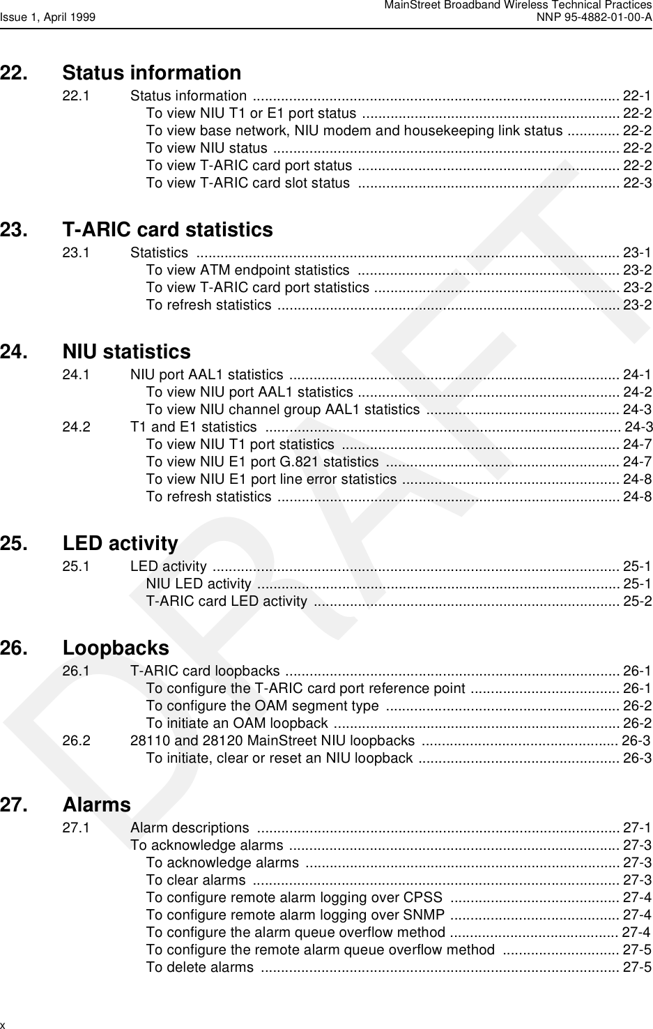 MainStreet Broadband Wireless Technical PracticesIssue 1, April 1999 NNP 95-4882-01-00-Ax  DRAFT22. Status information22.1 Status information ........................................................................................... 22-1To view NIU T1 or E1 port status ................................................................ 22-2To view base network, NIU modem and housekeeping link status ............. 22-2To view NIU status ...................................................................................... 22-2To view T-ARIC card port status ................................................................. 22-2To view T-ARIC card slot status  ................................................................. 22-323. T-ARIC card statistics23.1 Statistics ......................................................................................................... 23-1To view ATM endpoint statistics  ................................................................. 23-2To view T-ARIC card port statistics ............................................................. 23-2To refresh statistics ..................................................................................... 23-224. NIU statistics24.1 NIU port AAL1 statistics .................................................................................. 24-1To view NIU port AAL1 statistics ................................................................. 24-2To view NIU channel group AAL1 statistics ................................................ 24-324.2 T1 and E1 statistics  ........................................................................................ 24-3To view NIU T1 port statistics  ..................................................................... 24-7To view NIU E1 port G.821 statistics  .......................................................... 24-7To view NIU E1 port line error statistics ...................................................... 24-8To refresh statistics ..................................................................................... 24-825. LED activity25.1 LED activity ..................................................................................................... 25-1NIU LED activity .......................................................................................... 25-1T-ARIC card LED activity ............................................................................ 25-226. Loopbacks26.1 T-ARIC card loopbacks ................................................................................... 26-1To configure the T-ARIC card port reference point ..................................... 26-1To configure the OAM segment type .......................................................... 26-2To initiate an OAM loopback ....................................................................... 26-226.2 28110 and 28120 MainStreet NIU loopbacks  ................................................. 26-3To initiate, clear or reset an NIU loopback .................................................. 26-327. Alarms27.1 Alarm descriptions  .......................................................................................... 27-1To acknowledge alarms .................................................................................. 27-3To acknowledge alarms .............................................................................. 27-3To clear alarms  ........................................................................................... 27-3To configure remote alarm logging over CPSS .......................................... 27-4To configure remote alarm logging over SNMP .......................................... 27-4To configure the alarm queue overflow method .......................................... 27-4To configure the remote alarm queue overflow method  ............................. 27-5To delete alarms ......................................................................................... 27-5