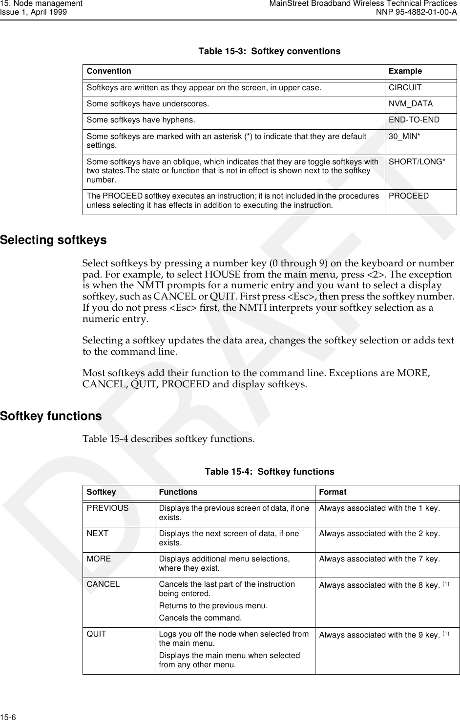 15. Node management MainStreet Broadband Wireless Technical PracticesIssue 1, April 1999 NNP 95-4882-01-00-A15-6   DRAFTTable 15-3:  Softkey conventionsSelecting softkeysSelect softkeys by pressing a number key (0 through 9) on the keyboard or number pad. For example, to select HOUSE from the main menu, press &lt;2&gt;. The exception is when the NMTI prompts for a numeric entry and you want to select a display softkey, such as CANCEL or QUIT. First press &lt;Esc&gt;, then press the softkey number. If you do not press &lt;Esc&gt; first, the NMTI interprets your softkey selection as a numeric entry.Selecting a softkey updates the data area, changes the softkey selection or adds text to the command line.Most softkeys add their function to the command line. Exceptions are MORE, CANCEL, QUIT, PROCEED and display softkeys.Softkey functionsTable 15-4 describes softkey functions.Table 15-4:  Softkey functionsConvention Example Softkeys are written as they appear on the screen, in upper case.  CIRCUIT Some softkeys have underscores.  NVM_DATA Some softkeys have hyphens.  END-TO-END Some softkeys are marked with an asterisk (*) to indicate that they are default settings. 30_MIN* Some softkeys have an oblique, which indicates that they are toggle softkeys with two states.The state or function that is not in effect is shown next to the softkey number. SHORT/LONG* The PROCEED softkey executes an instruction; it is not included in the procedures unless selecting it has effects in addition to executing the instruction.  PROCEED Softkey Functions  Format PREVIOUS  Displays the previous screen of data, if one exists.  Always associated with the 1 key. NEXT  Displays the next screen of data, if one exists.  Always associated with the 2 key. MORE  Displays additional menu selections, where they exist.  Always associated with the 7 key. CANCEL  Cancels the last part of the instruction being entered. Returns to the previous menu. Cancels the command. Always associated with the 8 key. (1)QUIT  Logs you off the node when selected from the main menu. Displays the main menu when selected from any other menu. Always associated with the 9 key. (1)