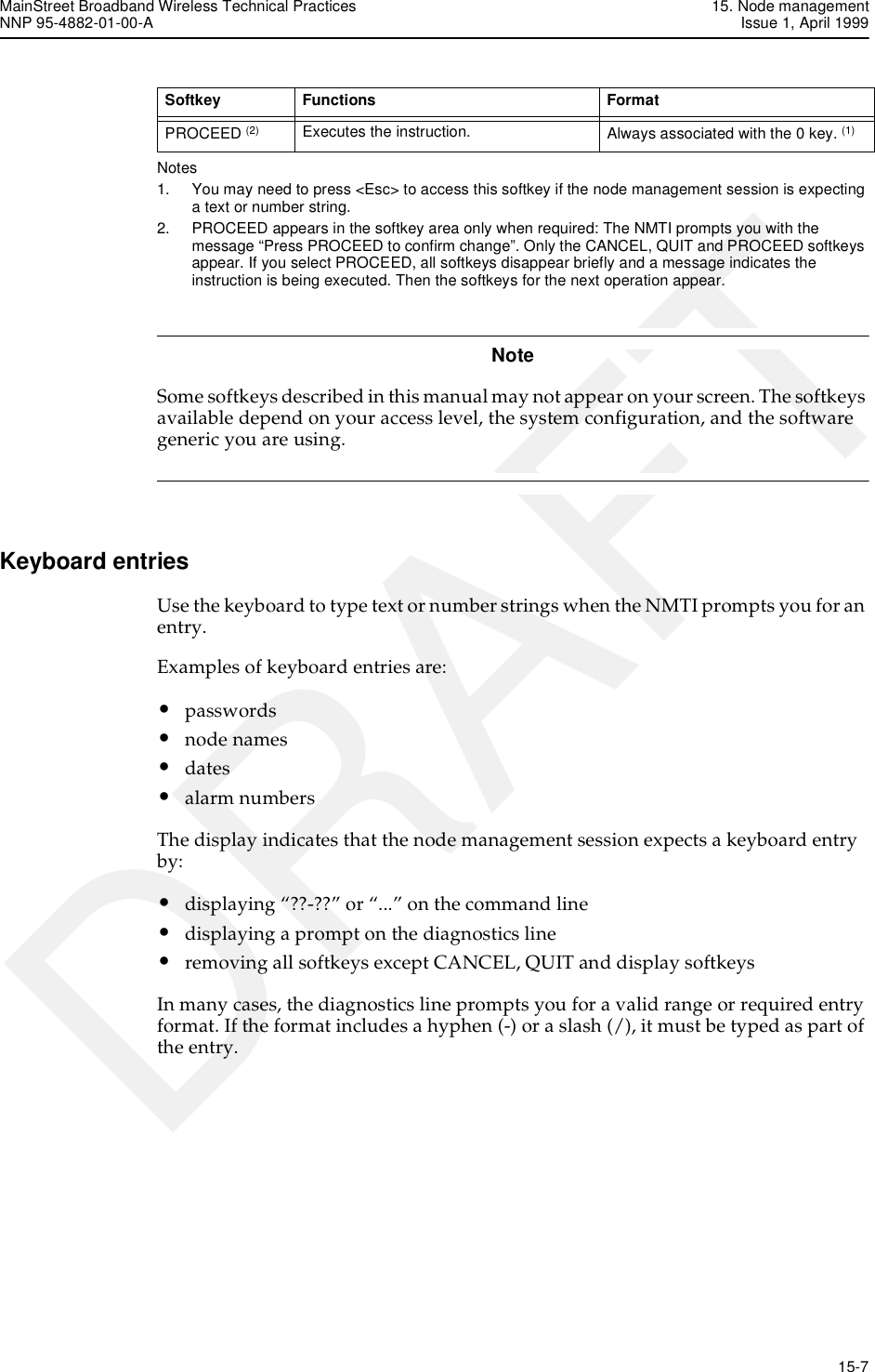 MainStreet Broadband Wireless Technical Practices 15. Node managementNNP 95-4882-01-00-A Issue 1, April 1999   15-7DRAFTNotes1. You may need to press &lt;Esc&gt; to access this softkey if the node management session is expecting a text or number string. 2. PROCEED appears in the softkey area only when required: The NMTI prompts you with the message “Press PROCEED to confirm change”. Only the CANCEL, QUIT and PROCEED softkeys appear. If you select PROCEED, all softkeys disappear briefly and a message indicates the instruction is being executed. Then the softkeys for the next operation appear. NoteSome softkeys described in this manual may not appear on your screen. The softkeys available depend on your access level, the system configuration, and the software generic you are using. Keyboard entriesUse the keyboard to type text or number strings when the NMTI prompts you for an entry.Examples of keyboard entries are:•passwords•node names•dates•alarm numbersThe display indicates that the node management session expects a keyboard entry by:•displaying “??-??” or “...” on the command line•displaying a prompt on the diagnostics line•removing all softkeys except CANCEL, QUIT and display softkeysIn many cases, the diagnostics line prompts you for a valid range or required entry format. If the format includes a hyphen (-) or a slash (/), it must be typed as part of the entry.PROCEED (2) Executes the instruction.  Always associated with the 0 key. (1)Softkey Functions  Format 