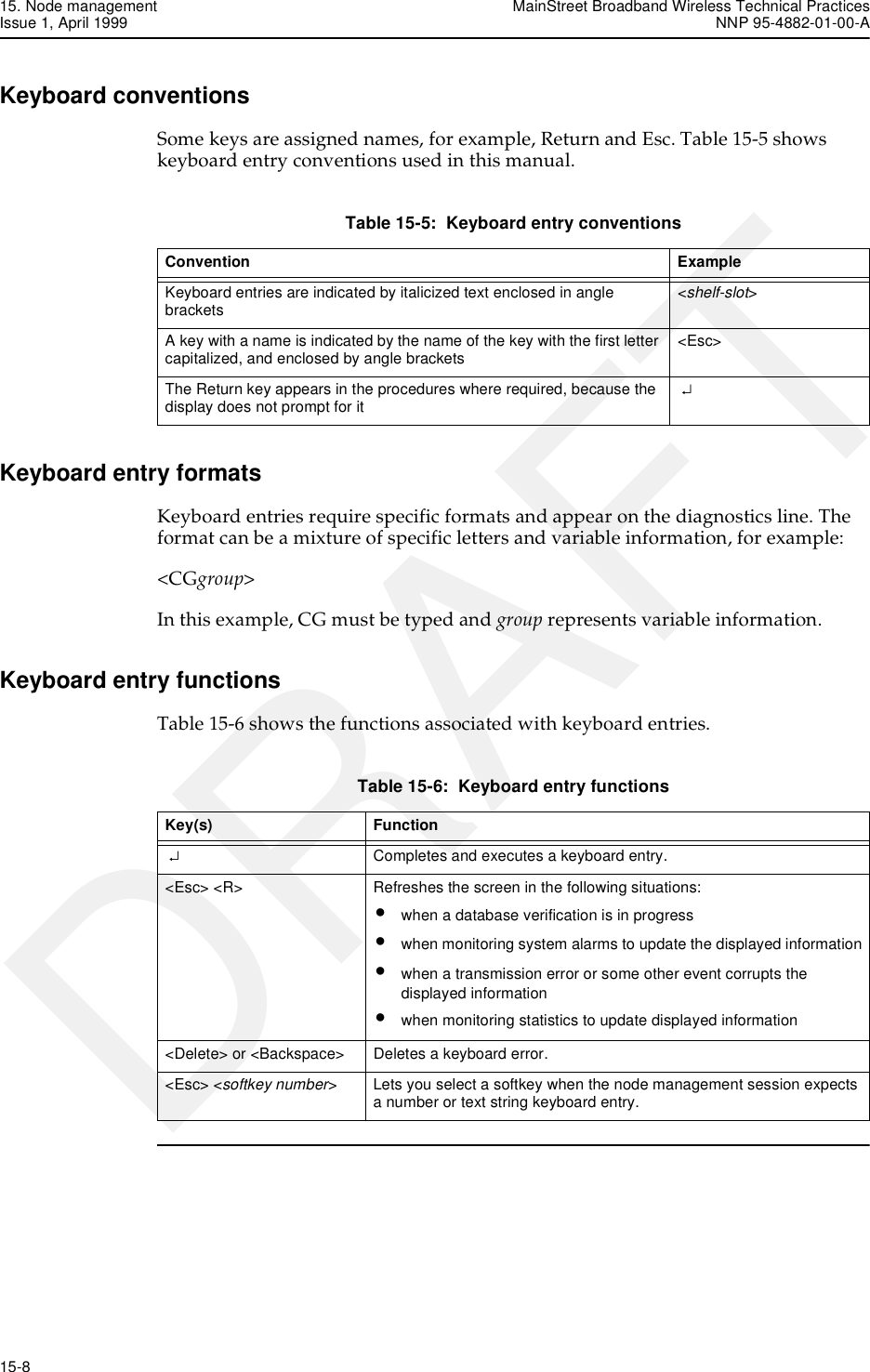 15. Node management MainStreet Broadband Wireless Technical PracticesIssue 1, April 1999 NNP 95-4882-01-00-A15-8   DRAFTKeyboard conventionsSome keys are assigned names, for example, Return and Esc. Table 15-5 shows keyboard entry conventions used in this manual.Table 15-5:  Keyboard entry conventionsKeyboard entry formatsKeyboard entries require specific formats and appear on the diagnostics line. The format can be a mixture of specific letters and variable information, for example:&lt;CGgroup&gt;In this example, CG must be typed and group represents variable information.Keyboard entry functionsTable 15-6 shows the functions associated with keyboard entries.Table 15-6:  Keyboard entry functionsConvention Example Keyboard entries are indicated by italicized text enclosed in angle brackets  &lt;shelf-slot&gt; A key with a name is indicated by the name of the key with the first letter capitalized, and enclosed by angle brackets  &lt;Esc&gt; The Return key appears in the procedures where required, because the display does not prompt for it  ↵ Key(s) Function  ↵  Completes and executes a keyboard entry.&lt;Esc&gt; &lt;R&gt;  Refreshes the screen in the following situations:•when a database verification is in progress•when monitoring system alarms to update the displayed information•when a transmission error or some other event corrupts the displayed information•when monitoring statistics to update displayed information&lt;Delete&gt; or &lt;Backspace&gt;  Deletes a keyboard error. &lt;Esc&gt; &lt;softkey number&gt;  Lets you select a softkey when the node management session expects a number or text string keyboard entry. 