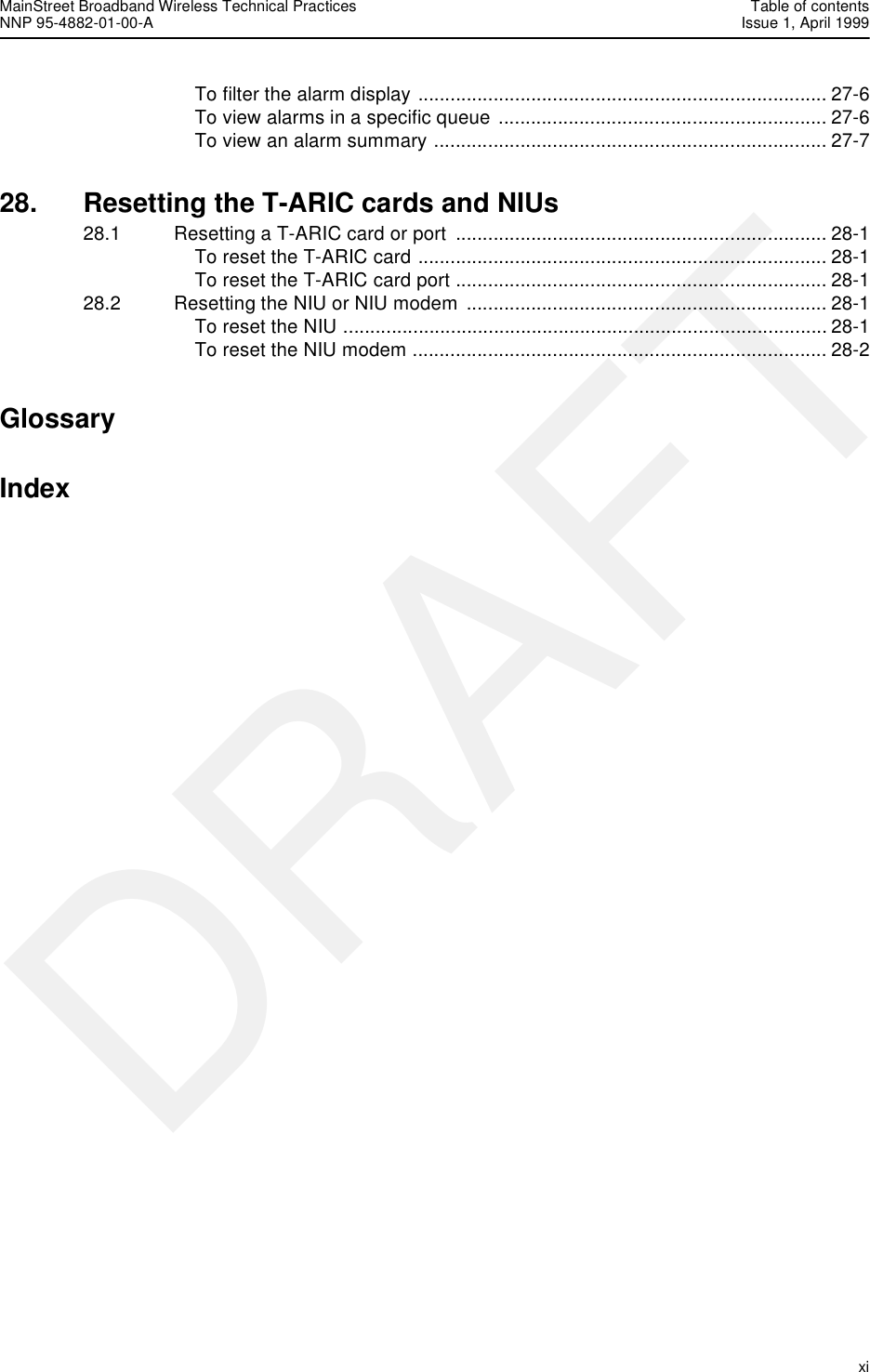 MainStreet Broadband Wireless Technical Practices Table of contentsNNP 95-4882-01-00-A Issue 1, April 1999   xiDRAFTTo filter the alarm display ............................................................................ 27-6To view alarms in a specific queue ............................................................. 27-6To view an alarm summary ......................................................................... 27-728. Resetting the T-ARIC cards and NIUs28.1 Resetting a T-ARIC card or port  ..................................................................... 28-1To reset the T-ARIC card ............................................................................ 28-1To reset the T-ARIC card port ..................................................................... 28-128.2 Resetting the NIU or NIU modem  ................................................................... 28-1To reset the NIU .......................................................................................... 28-1To reset the NIU modem ............................................................................. 28-2GlossaryIndex