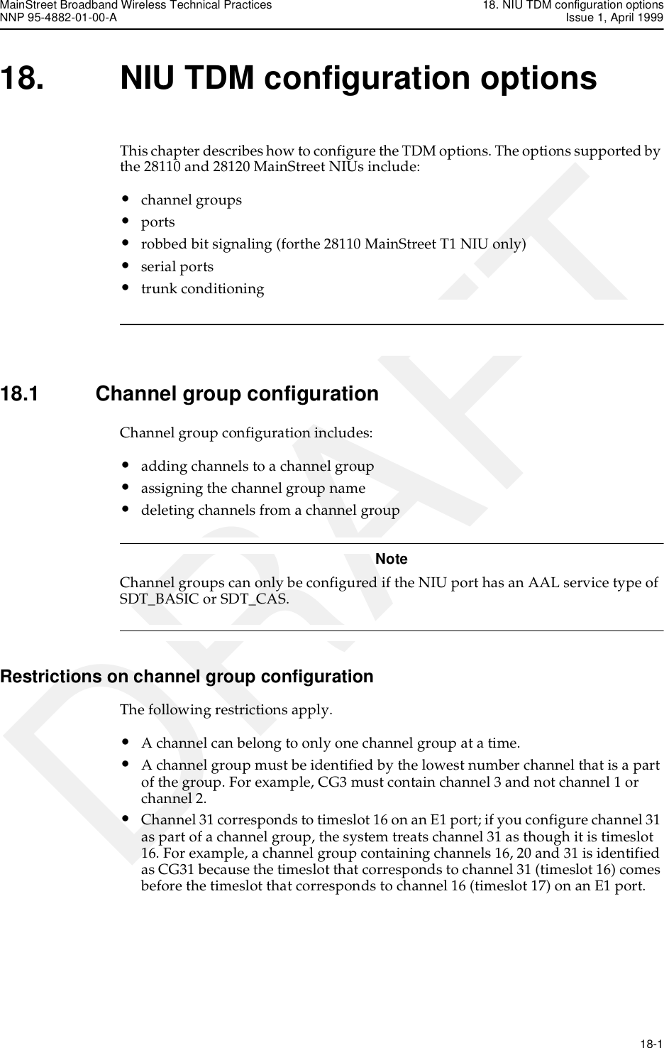 MainStreet Broadband Wireless Technical Practices 18. NIU TDM configuration optionsNNP 95-4882-01-00-A Issue 1, April 1999   18-1DRAFT18. NIU TDM configuration optionsThis chapter describes how to configure the TDM options. The options supported by the 28110 and 28120 MainStreet NIUs include:•channel groups•ports•robbed bit signaling (forthe 28110 MainStreet T1 NIU only)•serial ports•trunk conditioning18.1 Channel group configurationChannel group configuration includes:•adding channels to a channel group•assigning the channel group name•deleting channels from a channel groupNoteChannel groups can only be configured if the NIU port has an AAL service type of SDT_BASIC or SDT_CAS. Restrictions on channel group configurationThe following restrictions apply.•A channel can belong to only one channel group at a time.•A channel group must be identified by the lowest number channel that is a part of the group. For example, CG3 must contain channel 3 and not channel 1 or channel 2.•Channel 31 corresponds to timeslot 16 on an E1 port; if you configure channel 31 as part of a channel group, the system treats channel 31 as though it is timeslot 16. For example, a channel group containing channels 16, 20 and 31 is identified as CG31 because the timeslot that corresponds to channel 31 (timeslot 16) comes before the timeslot that corresponds to channel 16 (timeslot 17) on an E1 port.