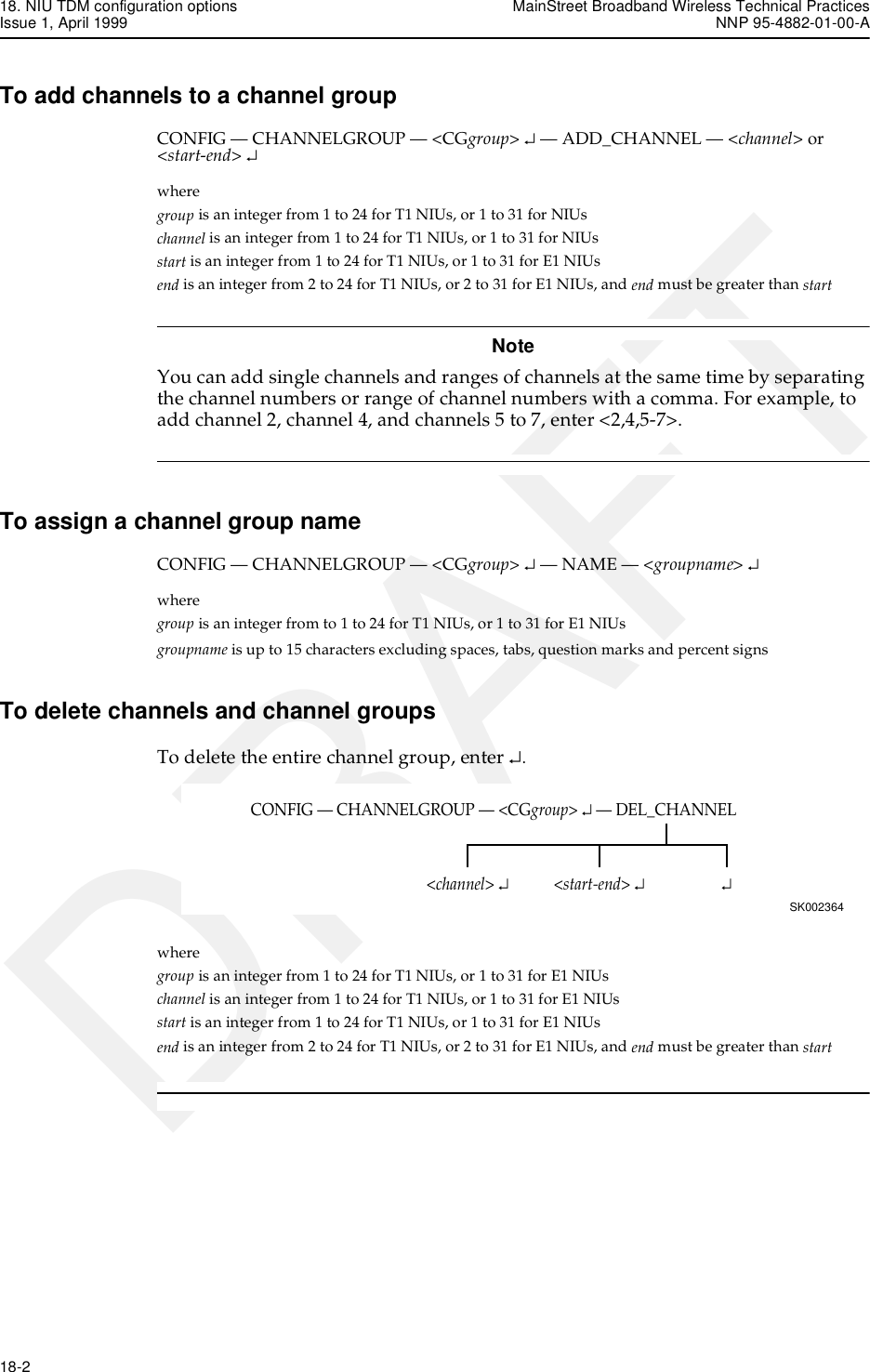 18. NIU TDM configuration options MainStreet Broadband Wireless Technical PracticesIssue 1, April 1999 NNP 95-4882-01-00-A18-2   DRAFTTo add channels to a channel groupCONFIG — CHANNELGROUP — &lt;CGgroup&gt; ↵ — ADD_CHANNEL — &lt;channel&gt; or &lt;start-end&gt; ↵wheregroup is an integer from 1 to 24 for T1 NIUs, or 1 to 31 for NIUschannel is an integer from 1 to 24 for T1 NIUs, or 1 to 31 for NIUsstart is an integer from 1 to 24 for T1 NIUs, or 1 to 31 for E1 NIUsend is an integer from 2 to 24 for T1 NIUs, or 2 to 31 for E1 NIUs, and end must be greater than startNoteYou can add single channels and ranges of channels at the same time by separating the channel numbers or range of channel numbers with a comma. For example, to add channel 2, channel 4, and channels 5 to 7, enter &lt;2,4,5-7&gt;. To assign a channel group nameCONFIG — CHANNELGROUP — &lt;CGgroup&gt; ↵ — NAME — &lt;groupname&gt; ↵wheregroup is an integer from to 1 to 24 for T1 NIUs, or 1 to 31 for E1 NIUsgroupname is up to 15 characters excluding spaces, tabs, question marks and percent signsTo delete channels and channel groupsTo delete the entire channel group, enter ↵.where group is an integer from 1 to 24 for T1 NIUs, or 1 to 31 for E1 NIUschannel is an integer from 1 to 24 for T1 NIUs, or 1 to 31 for E1 NIUsstart is an integer from 1 to 24 for T1 NIUs, or 1 to 31 for E1 NIUsend is an integer from 2 to 24 for T1 NIUs, or 2 to 31 for E1 NIUs, and end must be greater than startCONFIG — CHANNELGROUP — &lt;CGgroup&gt; ↵ — DEL_CHANNELSK002364↵&lt;channel&gt; ↵&lt;start-end&gt; ↵