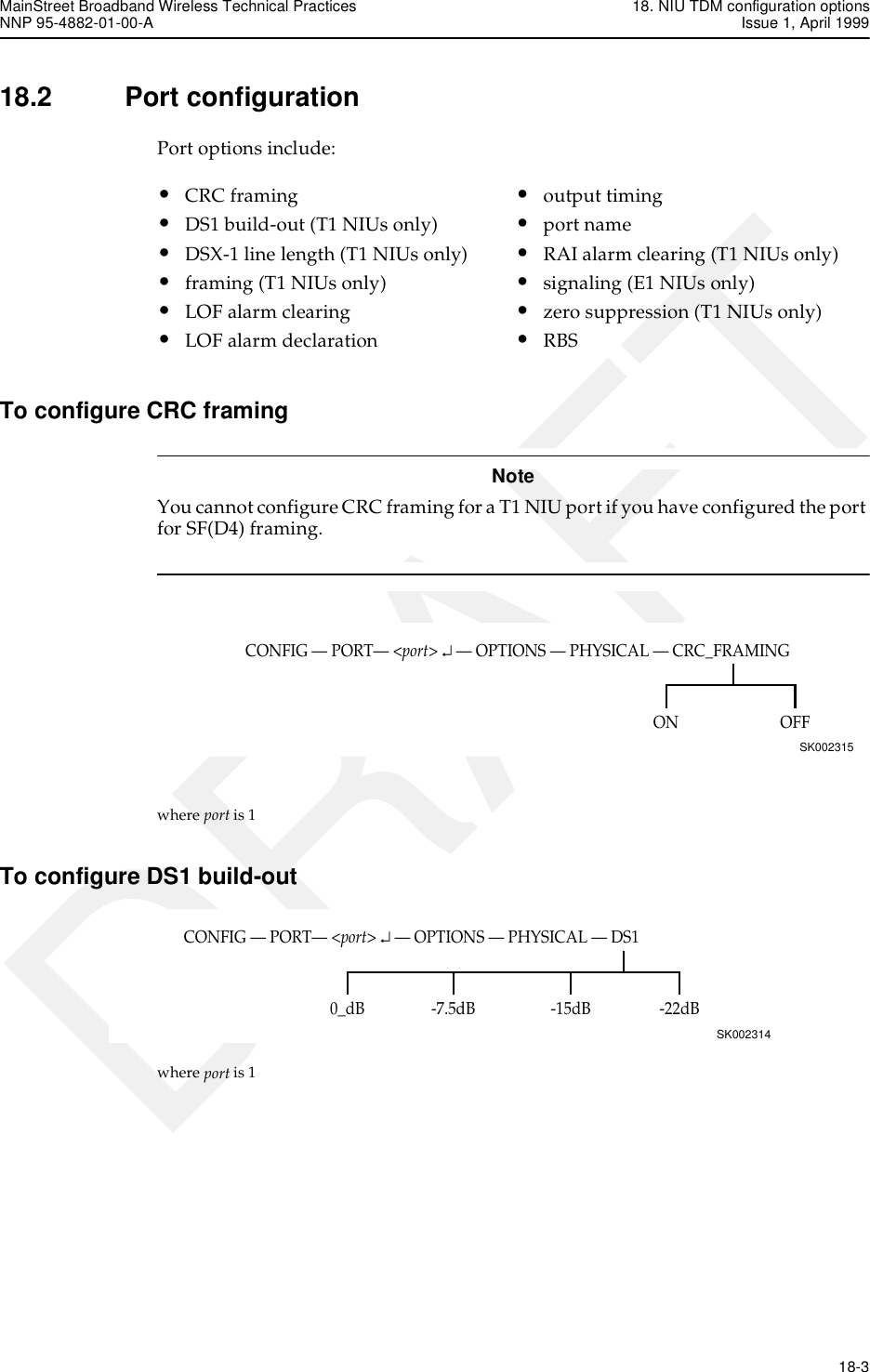 MainStreet Broadband Wireless Technical Practices 18. NIU TDM configuration optionsNNP 95-4882-01-00-A Issue 1, April 1999   18-3DRAFT18.2 Port configurationPort options include:To configure CRC framingNoteYou cannot configure CRC framing for a T1 NIU port if you have configured the port for SF(D4) framing.where port is 1To configure DS1 build-outwhere port is 1•CRC framing•DS1 build-out (T1 NIUs only)•DSX-1 line length (T1 NIUs only)•framing (T1 NIUs only)•LOF alarm clearing•LOF alarm declaration•output timing•port name•RAI alarm clearing (T1 NIUs only)•signaling (E1 NIUs only)•zero suppression (T1 NIUs only)•RBSCONFIG — PORT— &lt;port&gt; ↵ — OPTIONS — PHYSICAL — CRC_FRAMINGSK002315OFFONCONFIG — PORT— &lt;port&gt; ↵ — OPTIONS — PHYSICAL — DS1SK002314-22dB0_dB -7.5dB -15dB