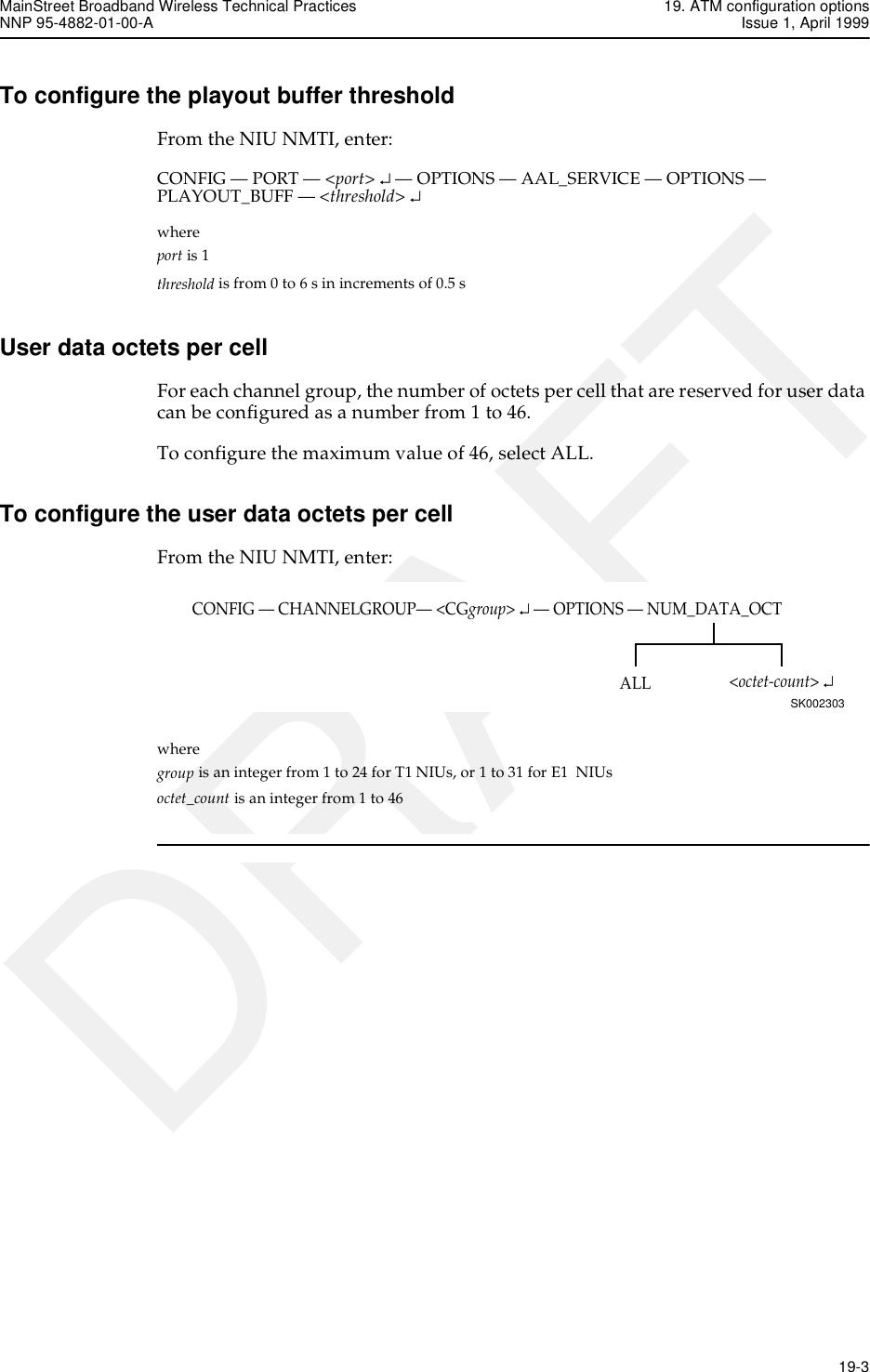 MainStreet Broadband Wireless Technical Practices 19. ATM configuration optionsNNP 95-4882-01-00-A Issue 1, April 1999   19-3DRAFTTo configure the playout buffer thresholdFrom the NIU NMTI, enter:CONFIG — PORT — &lt;port&gt; ↵ — OPTIONS — AAL_SERVICE — OPTIONS — PLAYOUT_BUFF — &lt;threshold&gt; ↵whereport is 1threshold is from 0 to 6 s in increments of 0.5 sUser data octets per cellFor each channel group, the number of octets per cell that are reserved for user data can be configured as a number from 1 to 46.To configure the maximum value of 46, select ALL.To configure the user data octets per cellFrom the NIU NMTI, enter:where group is an integer from 1 to 24 for T1 NIUs, or 1 to 31 for E1 NIUsoctet_count is an integer from 1 to 46CONFIG — CHANNELGROUP— &lt;CGgroup&gt; ↵ — OPTIONS — NUM_DATA_OCTSK002303&lt;octet-count&gt; ↵ALL