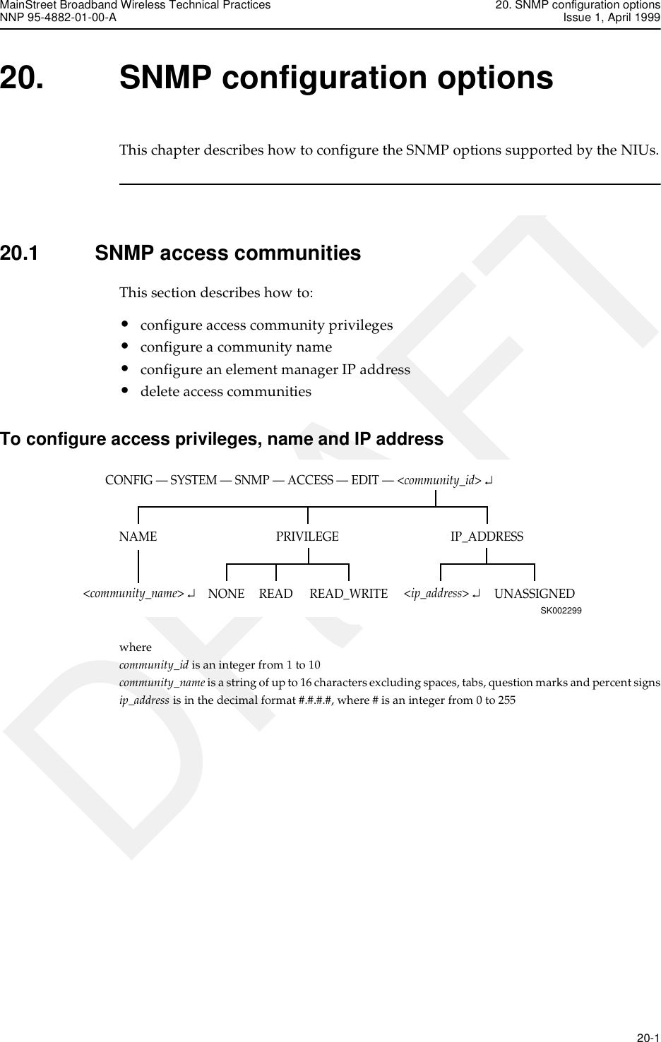 MainStreet Broadband Wireless Technical Practices 20. SNMP configuration optionsNNP 95-4882-01-00-A Issue 1, April 1999   20-1DRAFT20. SNMP configuration optionsThis chapter describes how to configure the SNMP options supported by the NIUs.20.1 SNMP access communitiesThis section describes how to:•configure access community privileges•configure a community name•configure an element manager IP address•delete access communitiesTo configure access privileges, name and IP addresswhere community_id is an integer from 1 to 10community_name is a string of up to 16 characters excluding spaces, tabs, question marks and percent signsip_address is in the decimal format #.#.#.#, where # is an integer from 0 to255CONFIG — SYSTEM — SNMP — ACCESS — EDIT — &lt;community_id&gt; ↵SK002299IP_ADDRESSNAME PRIVILEGEREAD_WRITENONE UNASSIGNEDREAD&lt;community_name&gt; ↵&lt;ip_address&gt; ↵