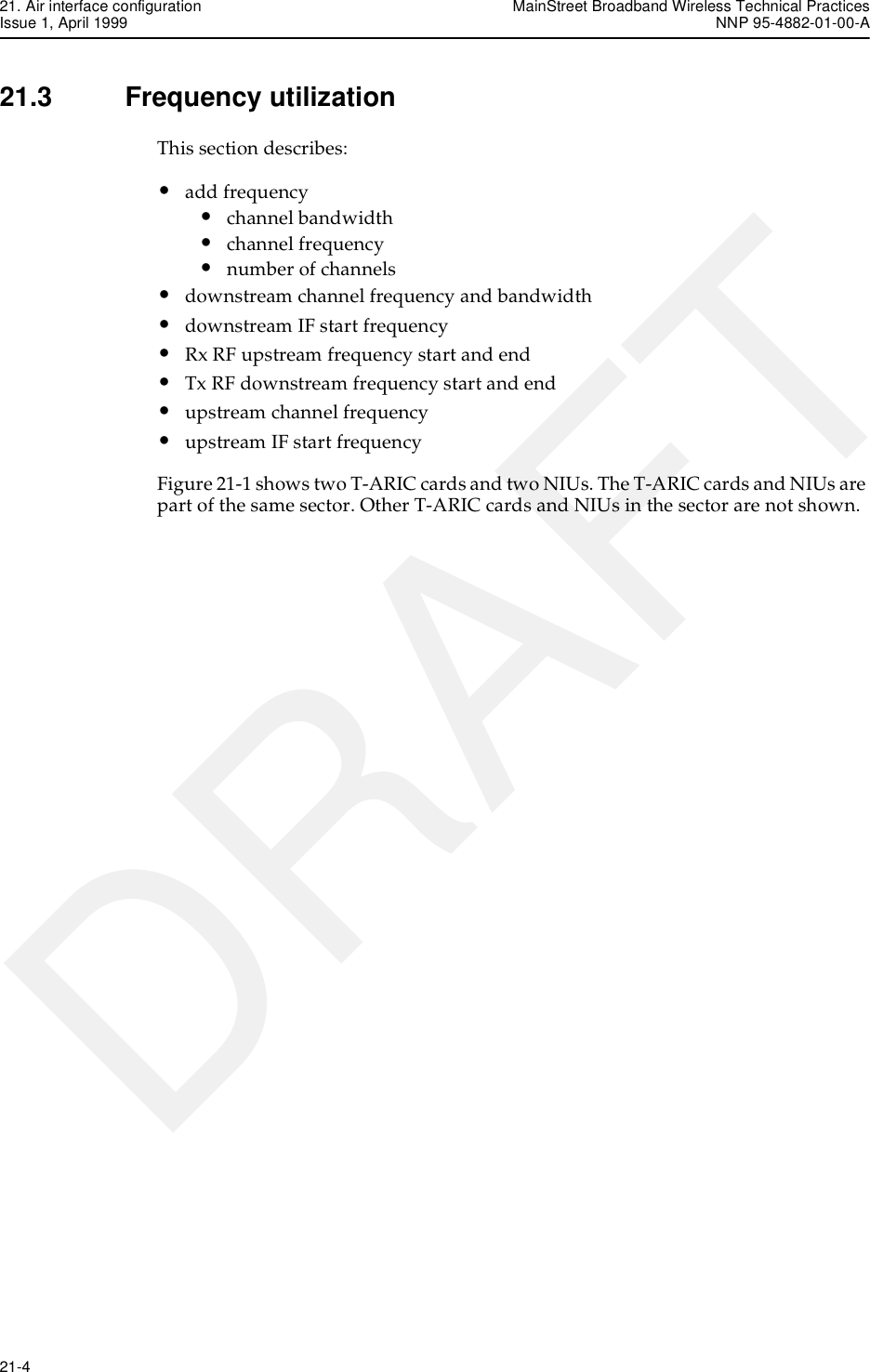 21. Air interface configuration MainStreet Broadband Wireless Technical PracticesIssue 1, April 1999 NNP 95-4882-01-00-A21-4   DRAFT21.3 Frequency utilizationThis section describes:•add frequency•channel bandwidth•channel frequency•number of channels•downstream channel frequency and bandwidth•downstream IF start frequency•Rx RF upstream frequency start and end•Tx RF downstream frequency start and end•upstream channel frequency•upstream IF start frequencyFigure 21-1 shows two T-ARIC cards and two NIUs. The T-ARIC cards and NIUs are part of the same sector. Other T-ARIC cards and NIUs in the sector are not shown.